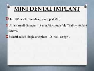 MINI DENTAL IMPLANT
o In 1985 Victor Sendax developed MDI.
oUltra – small diameter 1.8 mm, biocompatible Ti alloy implant
screws.
oBulard added single one piece `O- ball’ design .
 