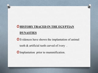 oHISTORY TRACED IN THE EGYPTIAN
DYNASTIES
oEvidences have shown the implantation of animal
teeth & artificial teeth carved of ivory .
oImplantation prior to mummification.
 