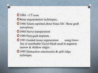 o1984 – CT scan.
oBone augmentation techniques.
o1986 Tatum reported about Sinus lift / Bone graft
antroplasty.
o1988 Nerve transposition
o1989 Pterygoid implants .
o1991 Guided tissue regeneration using Gore-
Tex or resorbable Vicryl-Mesh used to augment
narrow & shallow ridges .
o1995 Distraction osteotomies & split ridge
technique.
 