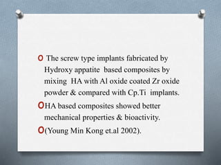 o The screw type implants fabricated by
Hydroxy appatite based composites by
mixing HA with Al oxide coated Zr oxide
powder & compared with Cp.Ti implants.
oHA based composites showed better
mechanical properties & bioactivity.
o(Young Min Kong et.al 2002).
 