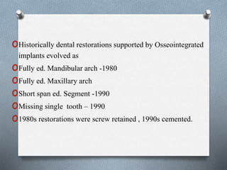 oHistorically dental restorations supported by Osseointegrated
implants evolved as
oFully ed. Mandibular arch -1980
oFully ed. Maxillary arch
oShort span ed. Segment -1990
oMissing single tooth – 1990
o1980s restorations were screw retained , 1990s cemented.
 