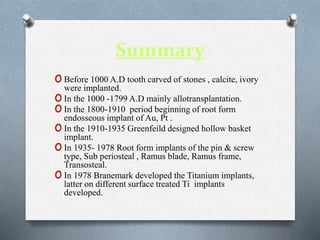 Summary
oBefore 1000 A.D tooth carved of stones , calcite, ivory
were implanted.
oIn the 1000 -1799 A.D mainly allotransplantation.
oIn the 1800-1910 period beginning of root form
endosseous implant of Au, Pt .
oIn the 1910-1935 Greenfeild designed hollow basket
implant.
oIn 1935- 1978 Root form implants of the pin & screw
type, Sub periosteal , Ramus blade, Ramus frame,
Transosteal.
oIn 1978 Branemark developed the Titanium implants,
latter on different surface treated Ti implants
developed.
 