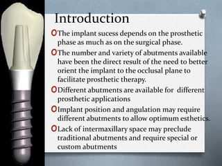 Introduction
oThe implant sucess depends on the prosthetic
phase as much as on the surgical phase.
oThe number and variety of abutments available
have been the direct result of the need to better
orient the implant to the occlusal plane to
facilitate prosthetic therapy.
oDifferent abutments are available for different
prosthetic applications
oImplant position and angulation may require
different abutments to allow optimum esthetics.
oLack of intermaxillary space may preclude
traditional abutments and require special or
custom abutments
 