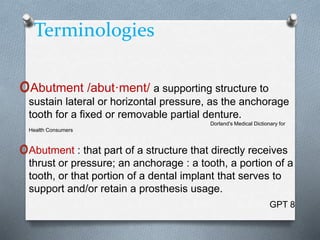 Terminologies
oAbutment /abut·ment/ a supporting structure to
sustain lateral or horizontal pressure, as the anchorage
tooth for a fixed or removable partial denture.
Dorland's Medical Dictionary for
Health Consumers
oAbutment : that part of a structure that directly receives
thrust or pressure; an anchorage : a tooth, a portion of a
tooth, or that portion of a dental implant that serves to
support and/or retain a prosthesis usage.
GPT 8
 