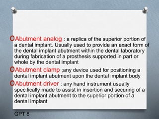 oAbutment analog : a replica of the superior portion of
a dental implant. Usually used to provide an exact form of
the dental implant abutment within the dental laboratory
during fabrication of a prosthesis supported in part or
whole by the dental implant
oAbutment clamp ;any device used for positioning a
dental implant abutment upon the dental implant body
oAbutment driver : any hand instrument usually
speciﬁcally made to assist in insertion and securing of a
dental implant abutment to the superior portion of a
dental implant
GPT 8
 