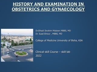 HISTORY AND EXAMINATION IN
OBSTETRICS AND GYNAECOLOGY
Dr.Elhadi Ibrahim Miskeen MBBS, MD
Dr. Suad Elnour , MBBS, MD
College of Medicine University of Bisha, KSA
Clinical skill Course – skill lab
2022
 