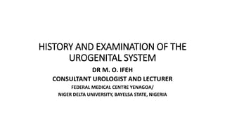 HISTORY AND EXAMINATION OF THE
UROGENITAL SYSTEM
DR M. O. IFEH
CONSULTANT UROLOGIST AND LECTURER
FEDERAL MEDICAL CENTRE YENAGOA/
NIGER DELTA UNIVERSITY, BAYELSA STATE, NIGERIA
 