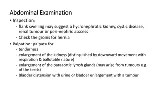 Abdominal Examination
• Inspection:
- flank swelling may suggest a hydronephrotic kidney, cystic disease,
renal tumour or ...