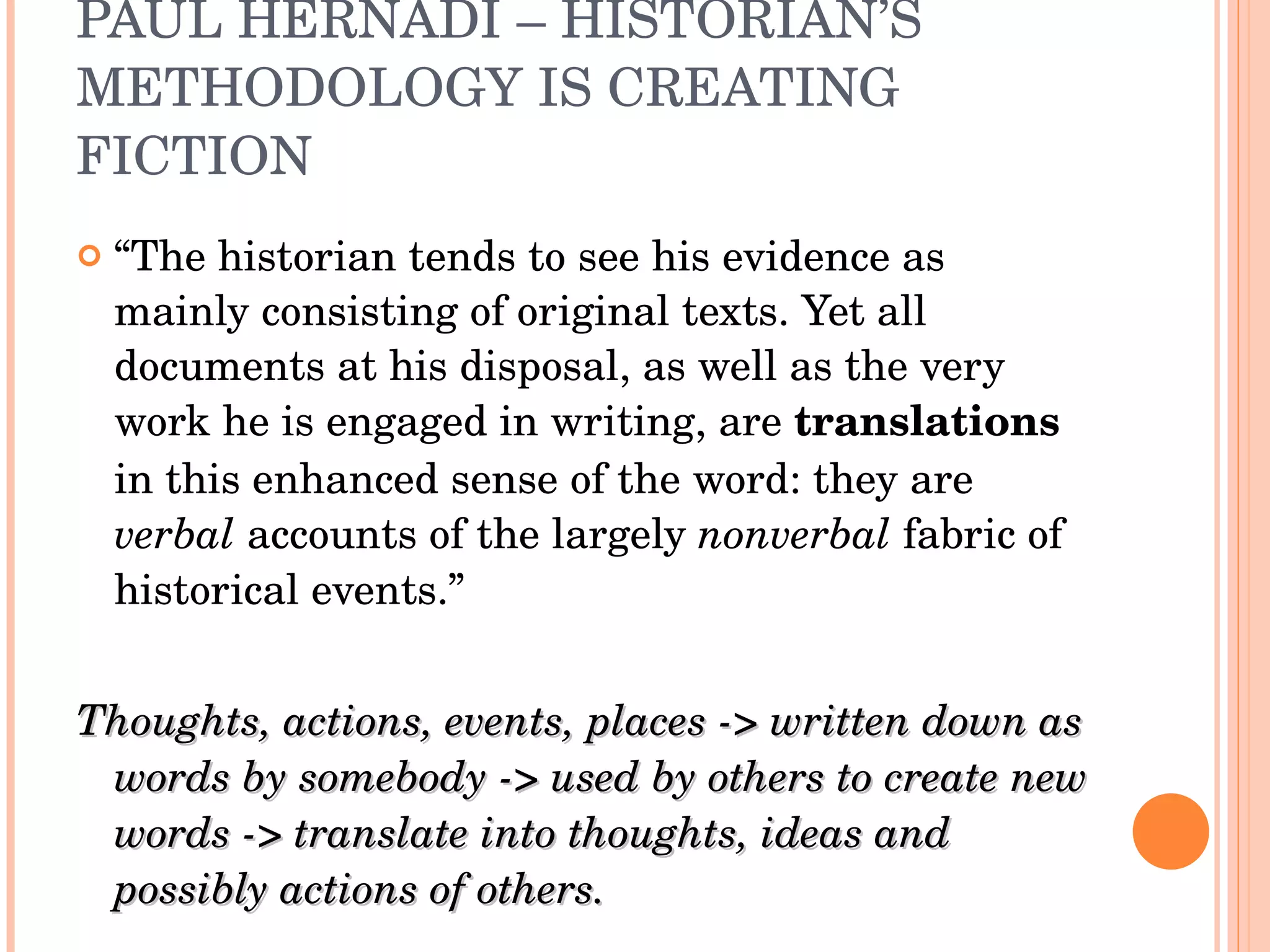 PAUL HERNADI – HISTORIAN’S METHODOLOGY IS CREATING FICTION “ The historian tends to see his evidence as mainly consisting of original texts. Yet all documents at his disposal, as well as the very work he is engaged in writing, are  translations  in this enhanced sense of the word: they are  verbal  accounts of the largely  nonverbal  fabric of historical events.” Thoughts, actions, events, places -> written down as words by somebody -> used by others to create new words -> translate into thoughts, ideas and possibly actions of others. 