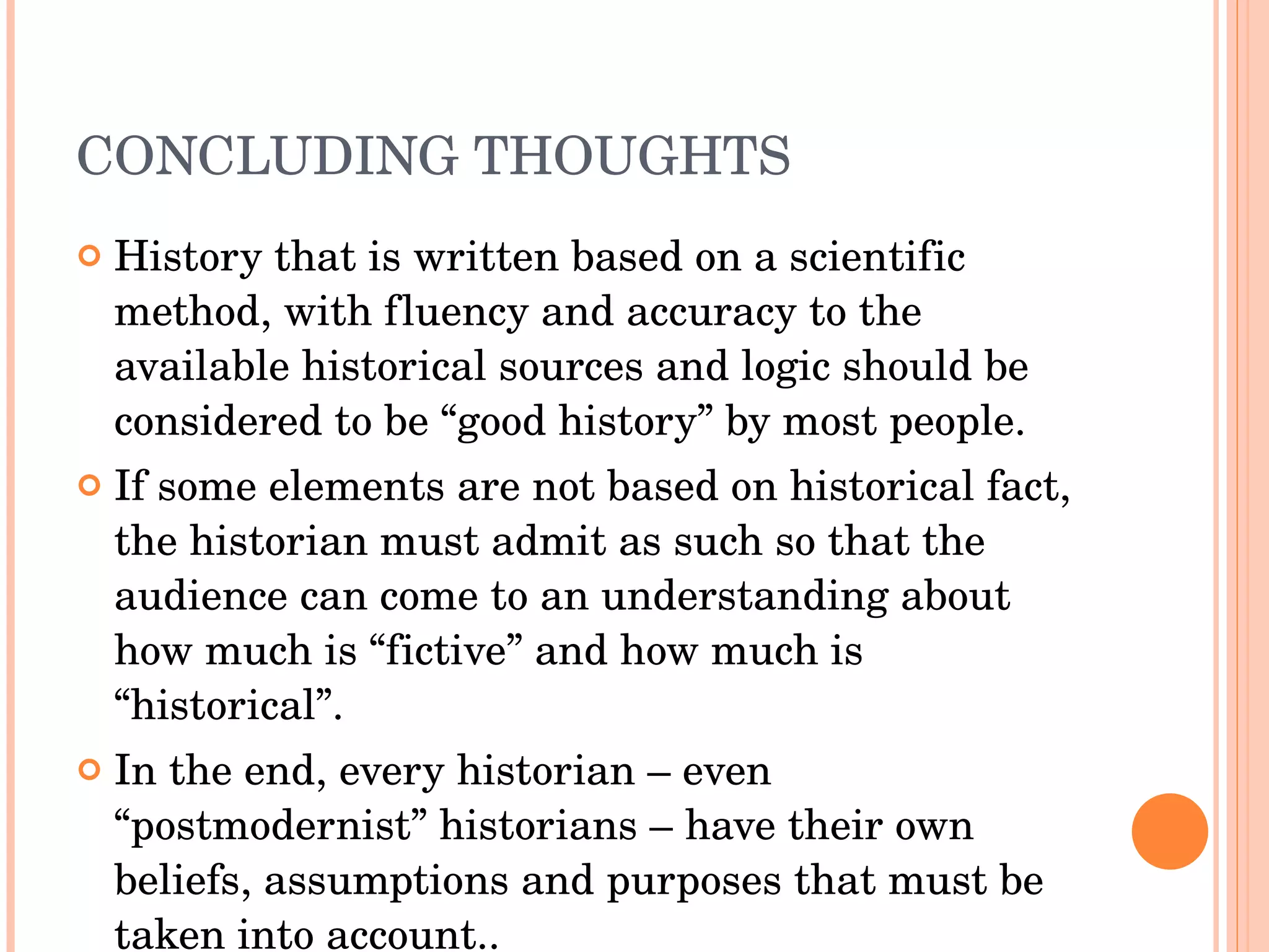 CONCLUDING THOUGHTS History that is written based on a scientific method, with fluency and accuracy to the available historical sources and logic should be considered to be “good history” by most people. If some elements are not based on historical fact, the historian must admit as such so that the audience can come to an understanding about how much is “fictive” and how much is “historical”.  In the end, every historian – even “postmodernist” historians – have their own beliefs, assumptions and purposes that must be taken into account.. 