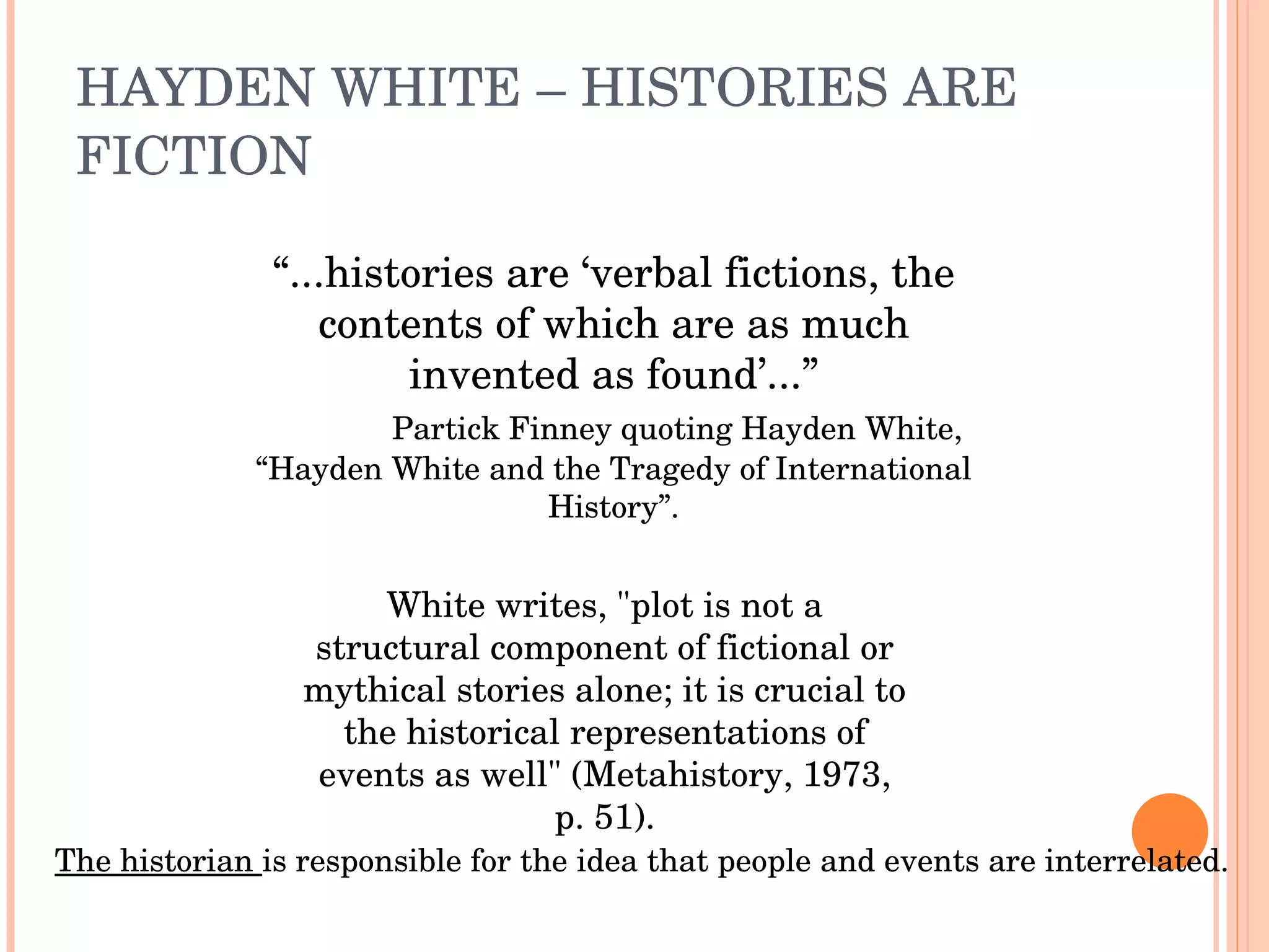 HAYDEN WHITE – HISTORIES ARE FICTION “ ...histories are ‘verbal fictions, the contents of which are as much invented as found’...” Partick Finney quoting Hayden White, “Hayden White and the Tragedy of International History”. White writes, "plot is not a structural component of fictional or mythical stories alone; it is crucial to the historical representations of events as well" (Metahistory, 1973, p. 51). The historian  is responsible for the idea that people and events are interrelated. 
