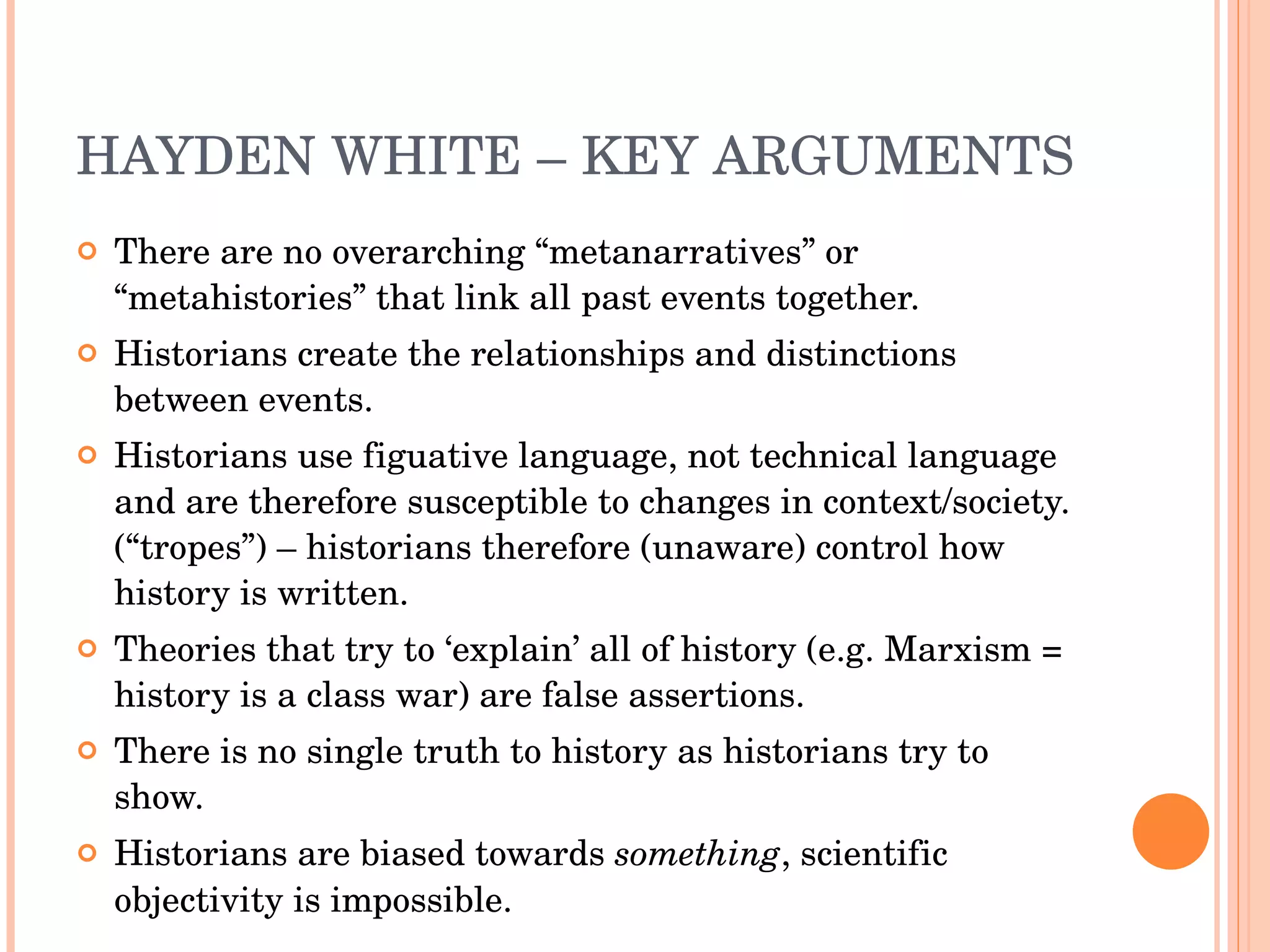HAYDEN WHITE – KEY ARGUMENTS There are no overarching “metanarratives” or “metahistories” that link all past events together. Historians create the relationships and distinctions between events. Historians use figuative language, not technical language and are therefore susceptible to changes in context/society. (“tropes”) – historians therefore (unaware) control how history is written. Theories that try to ‘explain’ all of history (e.g. Marxism = history is a class war) are false assertions. There is no single truth to history as historians try to show. Historians are biased towards  something , scientific objectivity is impossible. 