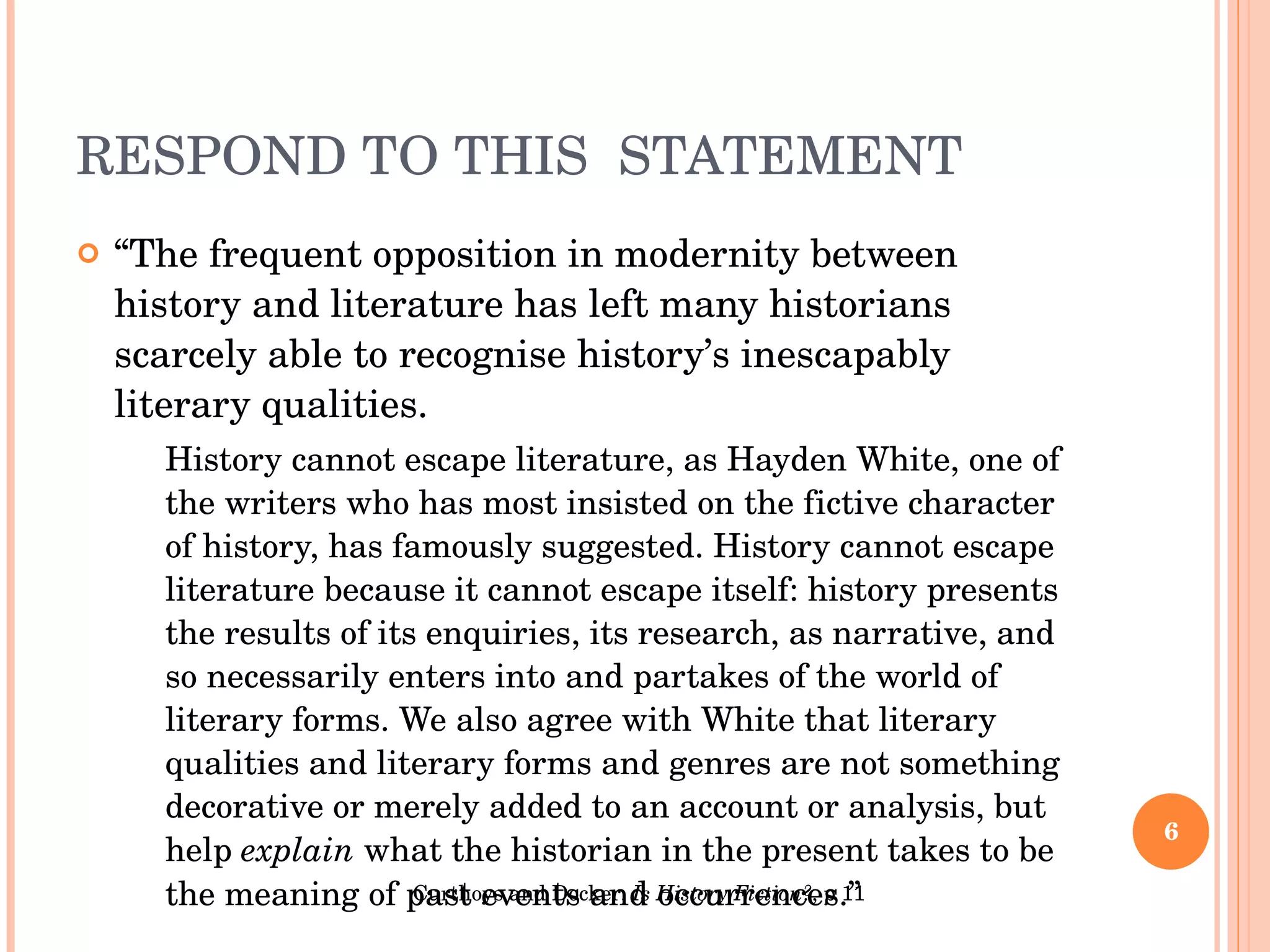 RESPOND TO THIS  STATEMENT “ The frequent opposition in modernity between history and literature has left many historians scarcely able to recognise history’s inescapably literary qualities. History cannot escape literature, as Hayden White, one of the writers who has most insisted on the fictive character of history, has famously suggested. History cannot escape literature because it cannot escape itself: history presents the results of its enquiries, its research, as narrative, and so necessarily enters into and partakes of the world of literary forms. We also agree with White that literary qualities and literary forms and genres are not something decorative or merely added to an account or analysis, but help  explain  what the historian in the present takes to be the meaning of past events and occurrences.” Curthoys and Docker,  Is History Fiction? , p 11 