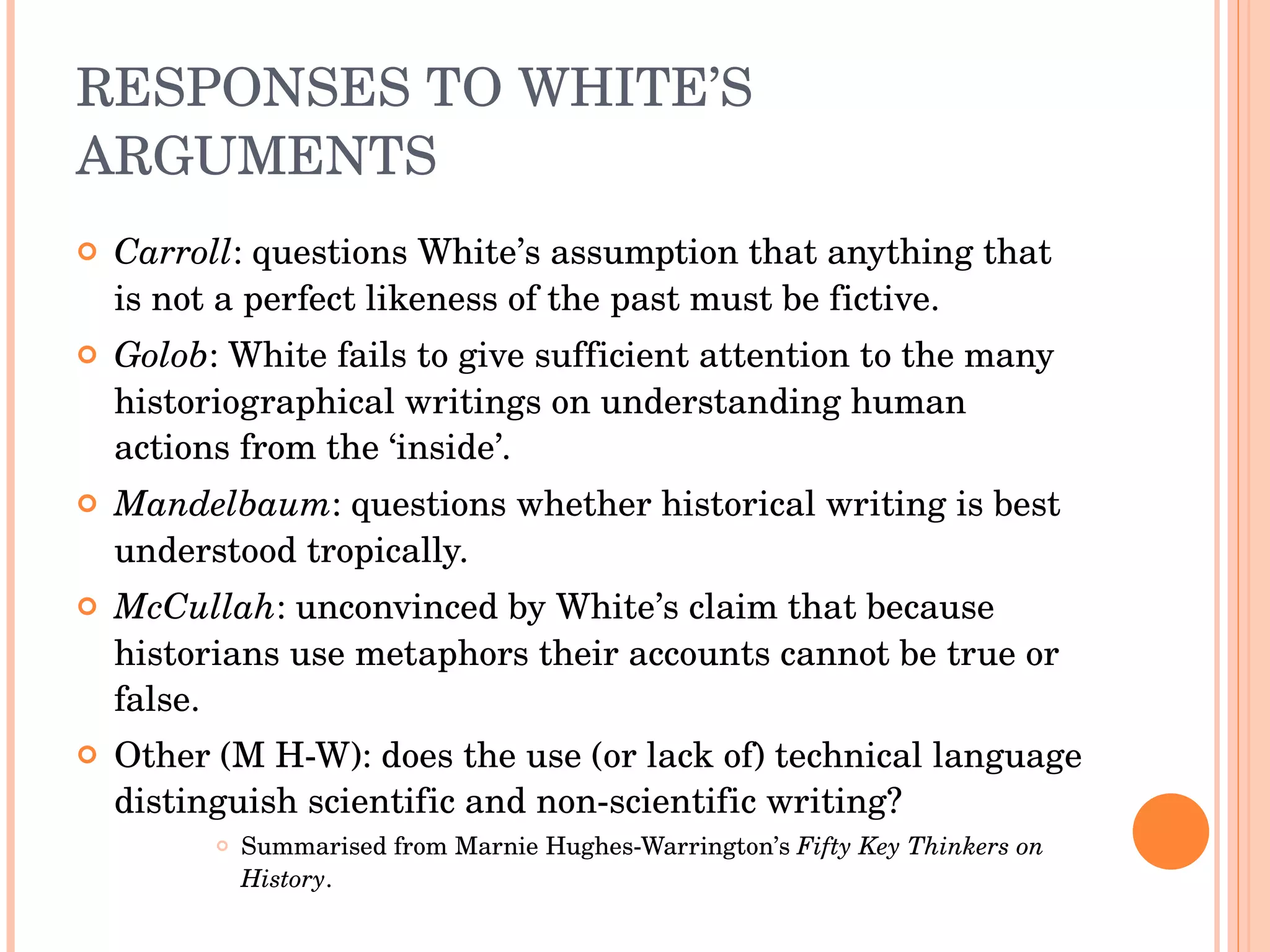 RESPONSES TO WHITE’S ARGUMENTS Carroll : questions White’s assumption that anything that is not a perfect likeness of the past must be fictive. Golob : White fails to give sufficient attention to the many historiographical writings on understanding human actions from the ‘inside’. Mandelbaum : questions whether historical writing is best understood tropically. McCullah : unconvinced by White’s claim that because historians use metaphors their accounts cannot be true or false. Other (M H-W): does the use (or lack of) technical language distinguish scientific and non-scientific writing? Summarised from Marnie Hughes-Warrington’s  Fifty Key Thinkers on History . 