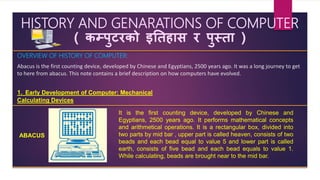HISTORY AND GENARATIONS OF COMPUTER
( कम्पुटरको इतिहास र पुस्िा )
OVERVIEW OF HISTORY OF COMPUTER:
Abacus is the first counting device, developed by Chinese and Egyptians, 2500 years ago. It was a long journey to get
to here from abacus. This note contains a brief description on how computers have evolved.
1. Early Development of Computer: Mechanical
Calculating Devices
ABACUS
It is the first counting device, developed by Chinese and
Egyptians, 2500 years ago. It performs mathematical concepts
and arithmetical operations. It is a rectangular box, divided into
two parts by mid bar , upper part is called heaven, consists of two
beads and each bead equal to value 5 and lower part is called
earth, consists of five bead and each bead equals to value 1.
While calculating, beads are brought near to the mid bar.
 