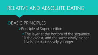 RELATIVE AND ABSOLUTE DATING
BASIC PRINCIPLES
Principle of Superposition
The layer at the bottom of the sequence
is the oldest, and the successively higher
levels are successively younger.
 