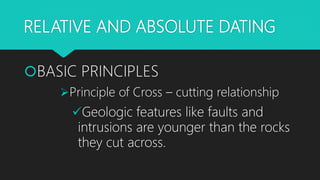 RELATIVE AND ABSOLUTE DATING
BASIC PRINCIPLES
Principle of Cross – cutting relationship
Geologic features like faults and
intrusions are younger than the rocks
they cut across.
 