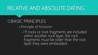 RELATIVE AND ABSOLUTE DATING
BASIC PRINCIPLES
Principle of Inclusion
If rocks or rock fragments are included
within another rock layer, the rock
fragments must be older than the rock
layer they were embedded.
 