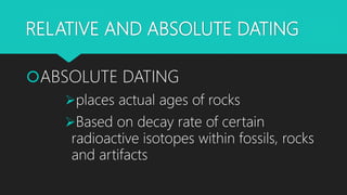 RELATIVE AND ABSOLUTE DATING
ABSOLUTE DATING
places actual ages of rocks
Based on decay rate of certain
radioactive isotopes within fossils, rocks
and artifacts
 