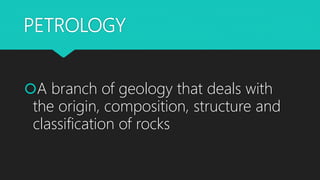 PETROLOGY
A branch of geology that deals with
the origin, composition, structure and
classification of rocks
 