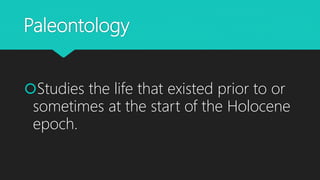 Paleontology
Studies the life that existed prior to or
sometimes at the start of the Holocene
epoch.
 