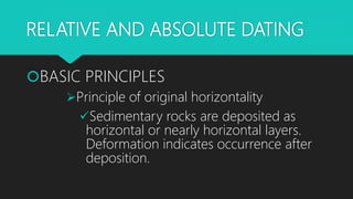 RELATIVE AND ABSOLUTE DATING
BASIC PRINCIPLES
Principle of original horizontality
Sedimentary rocks are deposited as
horizontal or nearly horizontal layers.
Deformation indicates occurrence after
deposition.
 