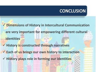 Pengabaianterhadapsejarahdarikelompok lain akanmembuatkomunikasiantarbudayamenjadilebihsulitdanrentankesalahpahamanHistory, Power, and Intercultural CommunicationHistory influences our understanding of who we areThe Power of TextsMenyangkutpemahamanpolitikdanperilakudalamberinteraksiantarkelompokbudayaberdasarkanaksesterhadapinformasisejarahtertulis  (yang bersifatpembukuanataudokumentasi)The Power of Other Historieskeberadaansejarah lain yang masihbersinggungandengansejarahkitajugamemberikanpengaruh yang cukupbesarterhadappenelaahankembalinilai-nilaibudayadanidentitas yang kitamiliki. Power in Intercultural Interactionslatarbelakangpengalamansejarah, terutamahal yang berimplikasipadapengaruhdankekuasaanEx. imperialisme, kolonialisme, eksploitasi, peperangan, genosida, dansebagainya yang menyebabkanketidakseimbangansertaketimpangandalamberkomunikasi