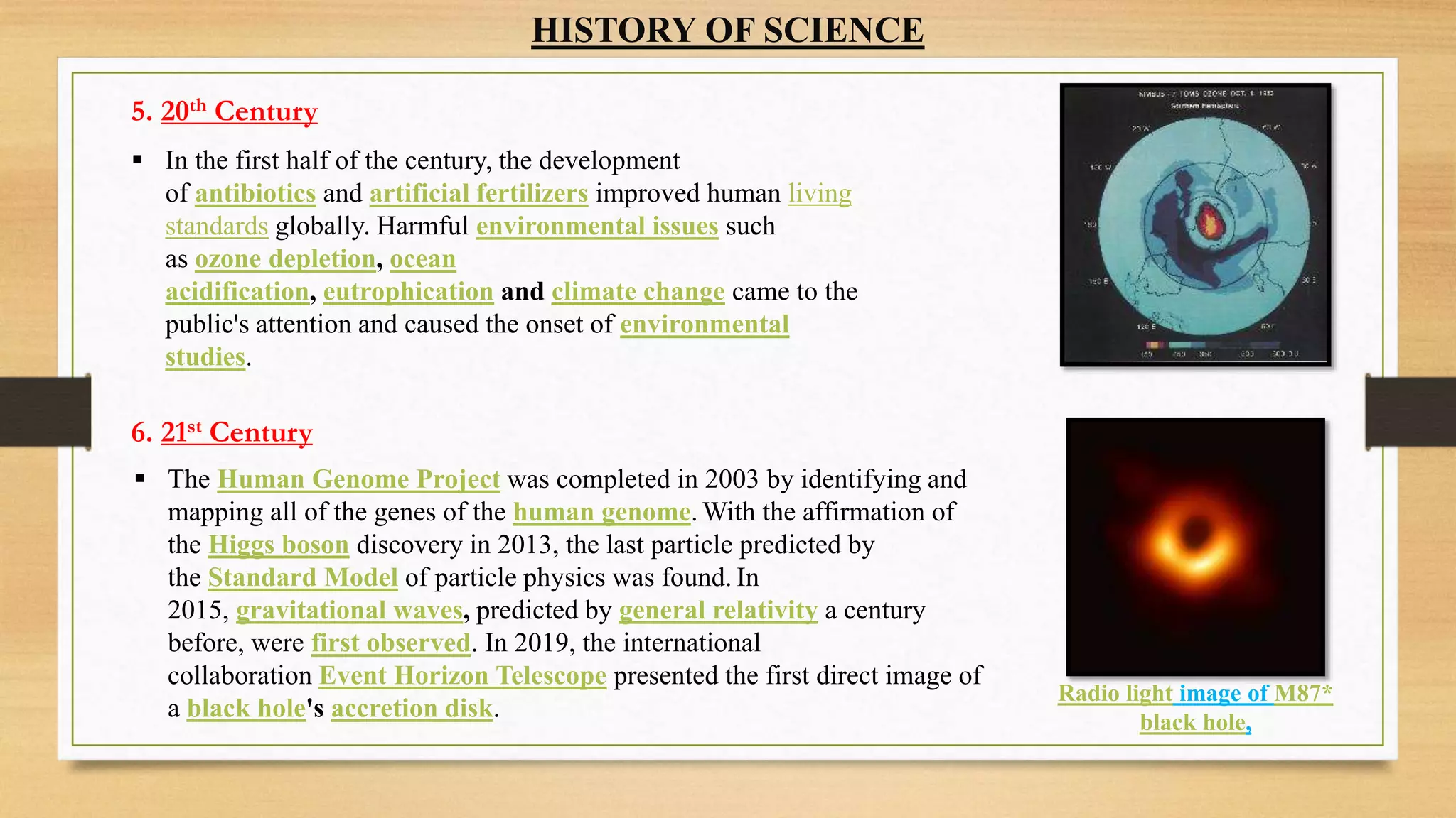 HISTORY OF SCIENCE
 In the first half of the century, the development
of antibiotics and artificial fertilizers improved human living
standards globally. Harmful environmental issues such
as ozone depletion, ocean
acidification, eutrophication and climate change came to the
public's attention and caused the onset of environmental
studies.
 The Human Genome Project was completed in 2003 by identifying and
mapping all of the genes of the human genome. With the affirmation of
the Higgs boson discovery in 2013, the last particle predicted by
the Standard Model of particle physics was found. In
2015, gravitational waves, predicted by general relativity a century
before, were first observed. In 2019, the international
collaboration Event Horizon Telescope presented the first direct image of
a black hole's accretion disk.
5. 20th Century
6. 21st Century
Radio light image of M87*
black hole,
 