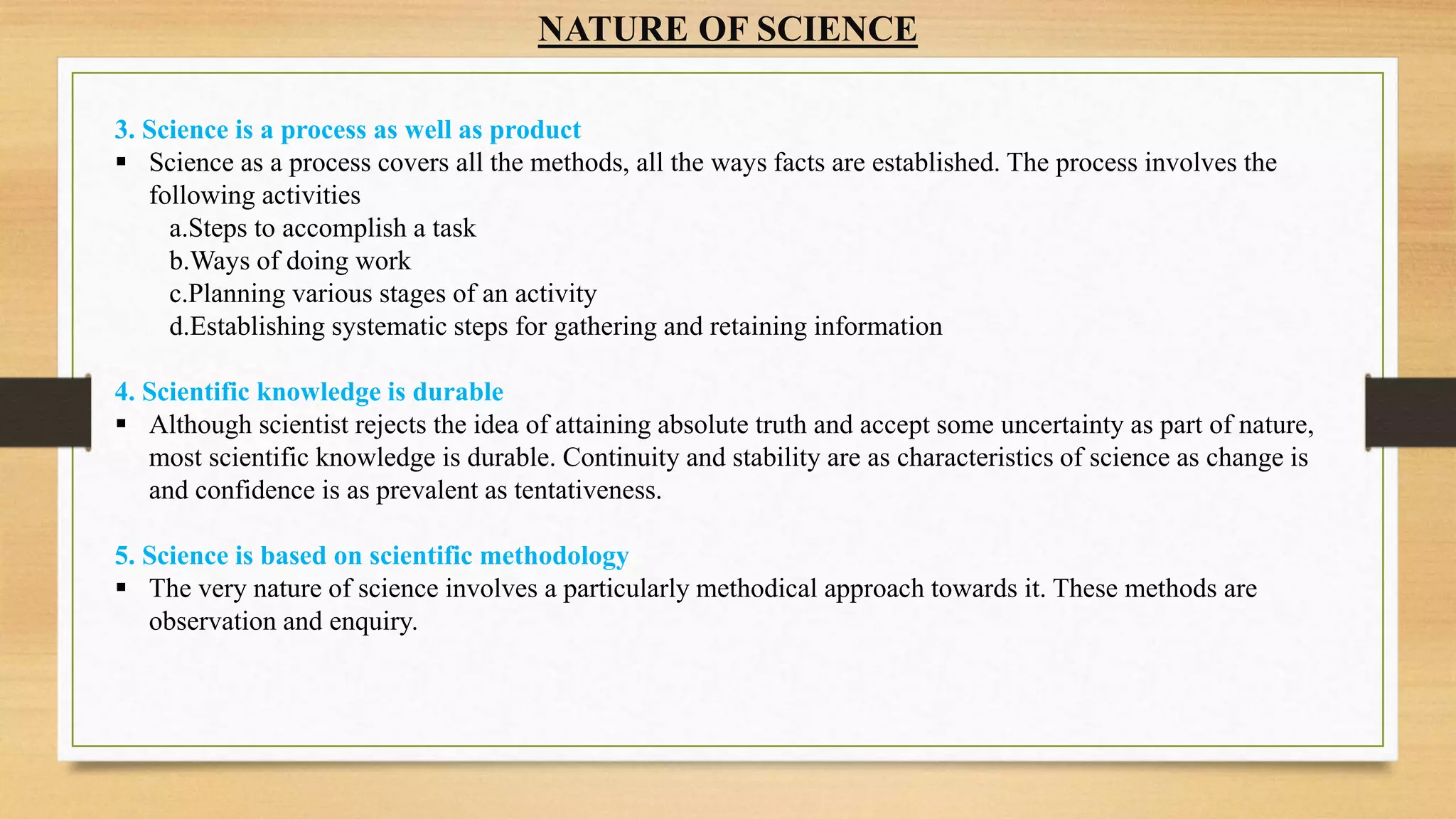 NATURE OF SCIENCE
3. Science is a process as well as product
 Science as a process covers all the methods, all the ways facts are established. The process involves the
following activities
a.Steps to accomplish a task
b.Ways of doing work
c.Planning various stages of an activity
d.Establishing systematic steps for gathering and retaining information
4. Scientific knowledge is durable
 Although scientist rejects the idea of attaining absolute truth and accept some uncertainty as part of nature,
most scientific knowledge is durable. Continuity and stability are as characteristics of science as change is
and confidence is as prevalent as tentativeness.
5. Science is based on scientific methodology
 The very nature of science involves a particularly methodical approach towards it. These methods are
observation and enquiry.
 