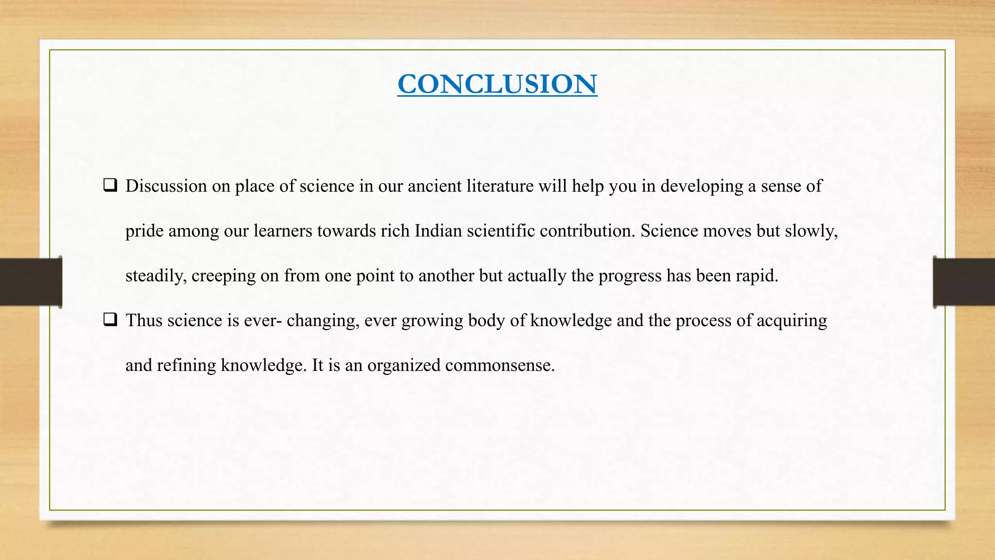 CONCLUSION
 Discussion on place of science in our ancient literature will help you in developing a sense of
pride among our learners towards rich Indian scientific contribution. Science moves but slowly,
steadily, creeping on from one point to another but actually the progress has been rapid.
 Thus science is ever- changing, ever growing body of knowledge and the process of acquiring
and refining knowledge. It is an organized commonsense.
 