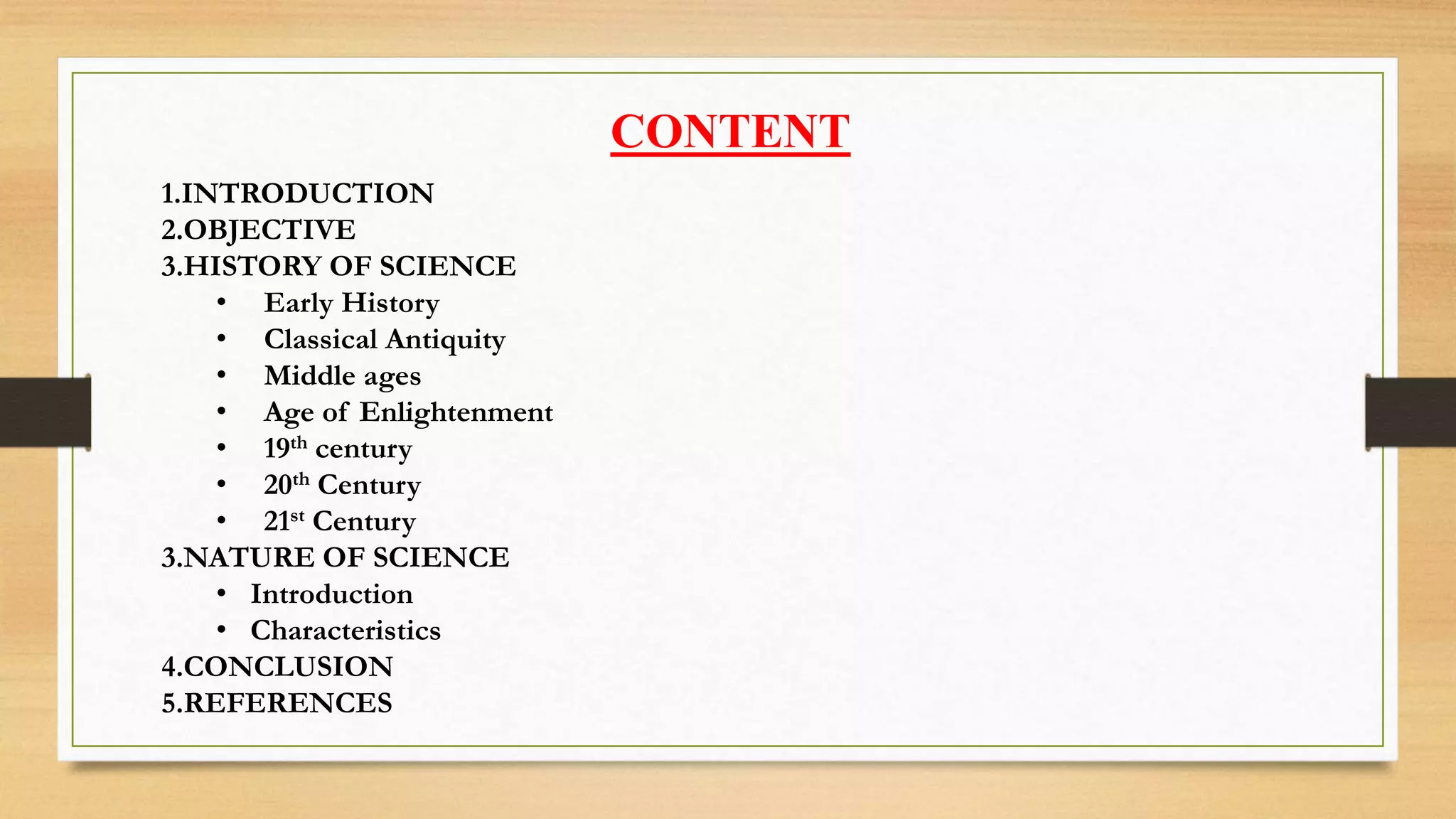 CONTENT
1.INTRODUCTION
2.OBJECTIVE
3.HISTORY OF SCIENCE
• Early History
• Classical Antiquity
• Middle ages
• Age of Enlightenment
• 19th century
• 20th Century
• 21st Century
3.NATURE OF SCIENCE
• Introduction
• Characteristics
4.CONCLUSION
5.REFERENCES
 