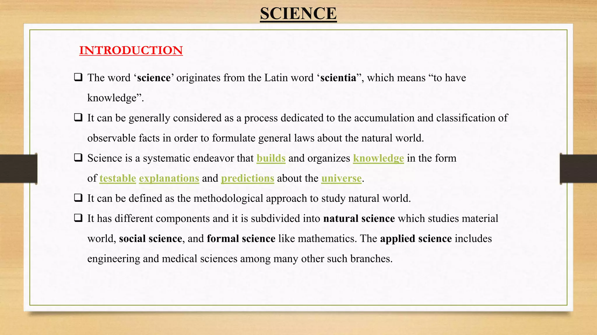 SCIENCE
INTRODUCTION
 The word ‘science’ originates from the Latin word ‘scientia”, which means “to have
knowledge”.
 It can be generally considered as a process dedicated to the accumulation and classification of
observable facts in order to formulate general laws about the natural world.
 Science is a systematic endeavor that builds and organizes knowledge in the form
of testable explanations and predictions about the universe.
 It can be defined as the methodological approach to study natural world.
 It has different components and it is subdivided into natural science which studies material
world, social science, and formal science like mathematics. The applied science includes
engineering and medical sciences among many other such branches.
 