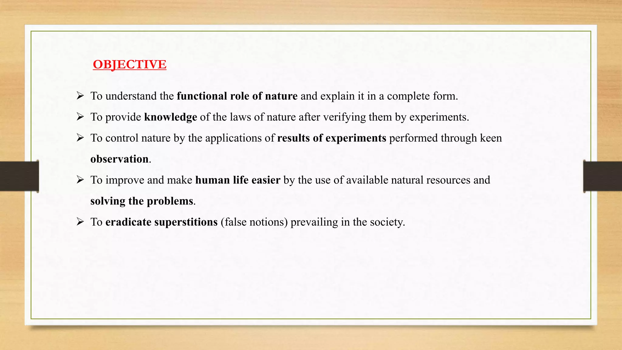OBJECTIVE
 To understand the functional role of nature and explain it in a complete form.
 To provide knowledge of the laws of nature after verifying them by experiments.
 To control nature by the applications of results of experiments performed through keen
observation.
 To improve and make human life easier by the use of available natural resources and
solving the problems.
 To eradicate superstitions (false notions) prevailing in the society.
 