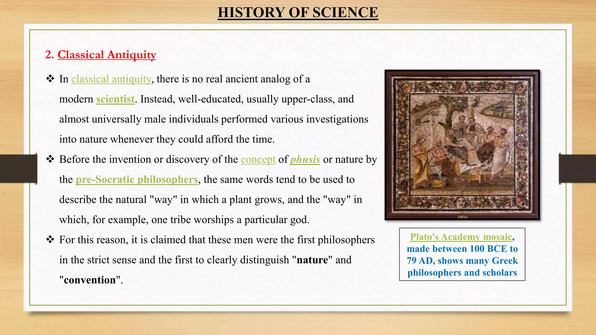 HISTORY OF SCIENCE
2. Classical Antiquity
 In classical antiquity, there is no real ancient analog of a
modern scientist. Instead, well-educated, usually upper-class, and
almost universally male individuals performed various investigations
into nature whenever they could afford the time.
 Before the invention or discovery of the concept of phusis or nature by
the pre-Socratic philosophers, the same words tend to be used to
describe the natural "way" in which a plant grows, and the "way" in
which, for example, one tribe worships a particular god.
 For this reason, it is claimed that these men were the first philosophers
in the strict sense and the first to clearly distinguish "nature" and
"convention".
Plato's Academy mosaic,
made between 100 BCE to
79 AD, shows many Greek
philosophers and scholars
 