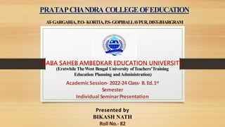 PRATAPCHANDRA COLLEGEOFEDUCATION
A
T
-GARGARIA,P.O- KORTIA,P.S-GOPIBALLA
VPUR,DIST-JHARGRAM
BABA SAHEB AMBEDKAR EDUCATION UNIVERSITY
(ErstwhileTheWest Bengal University ofTeachers’Training
Education Planning andAdministration)
AcademicSession- 2022-24 Class- B. Ed.1st
Semester
Individual SeminarPresentation
Presented by
BIKASH NATH
Roll No.- 82
 