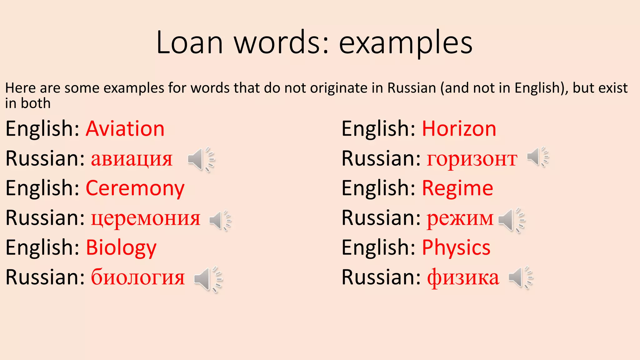 Loan words: examples
Here are some examples for words that do not originate in Russian (and not in English), but exist
in both
English: Aviation English: Horizon
Russian: авиация Russian: горизонт
English: Ceremony English: Regime
Russian: церемония Russian: режим
English: Biology English: Physics
Russian: биология Russian: физика
 