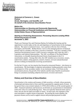 zycnzj.com/ www.zycnzj.com




Statement of Cameron L. Cowan
Partner
Orrick, Herrington, and Sutcliffe, LLP
On behalf of the American Securitization Forum

Before the
Subcommittee on Housing and Community Opportunity
Subcommittee on Financial Institutions and Consumer Credit
United States House of Representatives

Hearing on Protecting Homeowners: Preventing Abusive Lending While
Preserving Access to Credit
November 5, 2003

Thank you Chairman Ney and Chairman Bachus for holding this hearing and the
opportunity to testify today on the role and importance of securitization in the mortgage
industry. My name is Cameron Cowan. I am a partner at the law firm of Orrick,
Herrington, and Sutcliffe. Within Orrick, I serve as the managing director of financial
practice and as a member of the firm’s executive committee. I am also a member of the
American Securitization Forum’s (ASF) executive committee and I chair the ASF’s
Legislative and Judicial Subcommittee. The ASF, an affiliate of The Bond Market
Association, is a broadly-based professional forum of participants in the U.S.
securitization market. Among other roles, the ASF members act as investors, issuers,
underwriters, dealers, rating agencies, insurers, trustees, servicers and professional
advisors working on transactions involving securitizations.

For the last 16 years, my law practice has focused on structured finance—also known as
securitization. My knowledge of subprime and predatory lending generally comes from
the perspective of the secondary market. In my testimony today, I will focus on the
securitization process, the growth of the industry and the many benefits securitization
brings to consumers (including subprime borrowers), investors and issuers.


History and Overview of Securitization

Securitization is the creation and issuance of debt securities, or bonds, whose payments
of principal and interest derive from cash flows generated by separate pools of assets. It
has grown from a non-existent industry in 1970 to $6.6 trillion as of the second quarter of
2003. Financial institutions and businesses of all kinds use securitization to immediately
realize the value of a cash-producing asset. These are typically financial assets such as
loans, but can also be trade receivables or leases. In most cases, the originator of the
asset anticipates a regular stream of payments. By pooling the assets together, the
payment streams can be used to support interest and principal payments on debt


                          zycnzj.com/http://www.zycnzj.com/
   360 MADISON AVENUE NEW YORK, NY 10017-7111 Telephone 646.637.9200 Fax 646.637.9126 americansecuritization.com
   1399 NEW YORK AVENUE, NW WASHINGTON, DC 20005-4711 Telephone 202.434.8400 Fax 202.434.8456
 