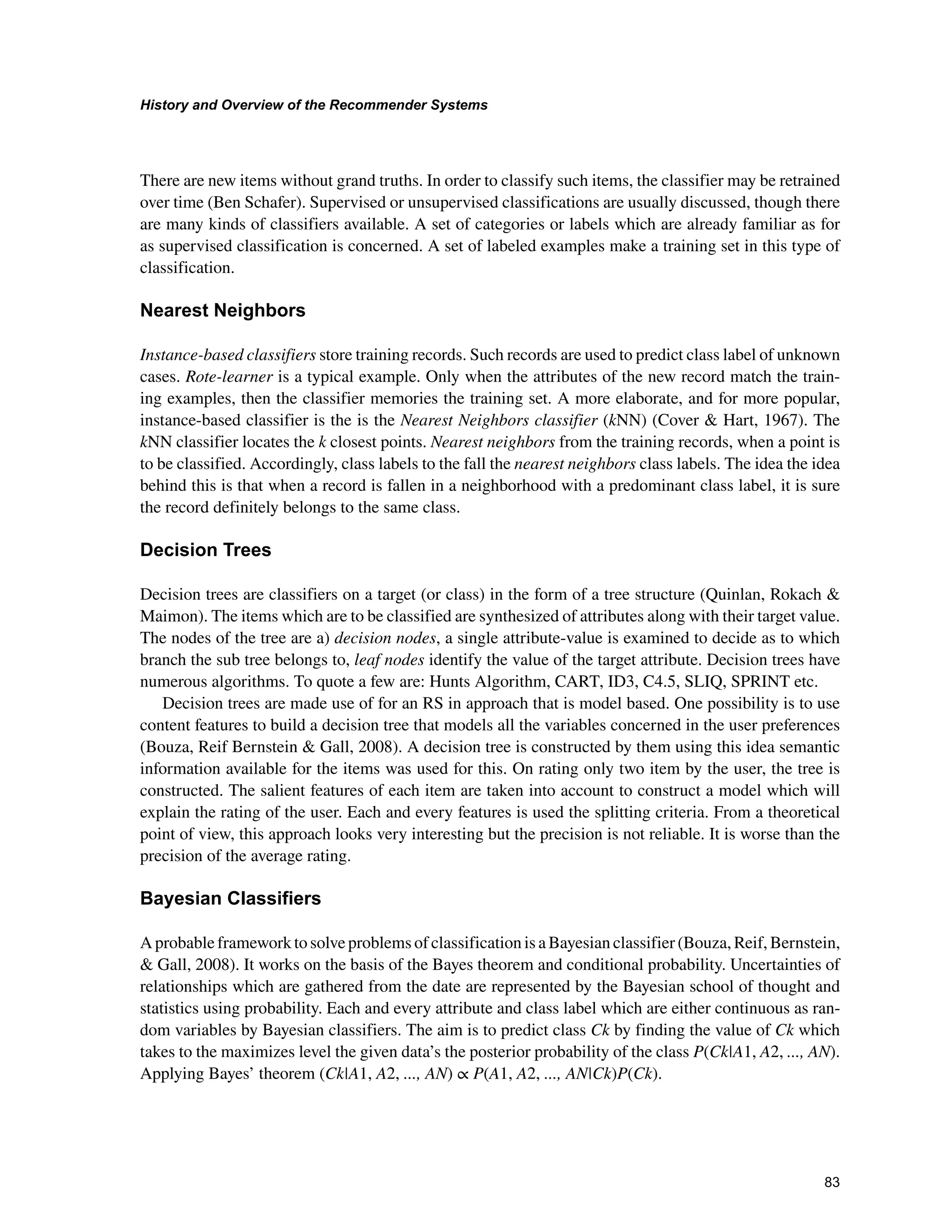 +LVWRUDQG2YHUYLHZRIWKH5HFRPPHQGHU6VWHPV

There are new items without grand truths. In order to classify such items, the classifier may be retrained
over time (Ben Schafer). Supervised or unsupervised classifications are usually discussed, though there
are many kinds of classifiers available. A set of categories or labels which are already familiar as for
as supervised classification is concerned. A set of labeled examples make a training set in this type of
classification.
1HDUHVW1HLJKERUV
Instance-based classifiers store training records. Such records are used to predict class label of unknown
cases. Rote-learner is a typical example. Only when the attributes of the new record match the train-
ing examples, then the classifier memories the training set. A more elaborate, and for more popular,
instance-based classifier is the is the Nearest Neighbors classifier (kNN) (Cover  Hart, 1967). The
kNN classifier locates the k closest points. Nearest neighbors from the training records, when a point is
to be classified. Accordingly, class labels to the fall the nearest neighbors class labels. The idea the idea
behind this is that when a record is fallen in a neighborhood with a predominant class label, it is sure
the record definitely belongs to the same class.
'HFLVLRQ7UHHV
Decision trees are classifiers on a target (or class) in the form of a tree structure (Quinlan, Rokach 
Maimon). The items which are to be classified are synthesized of attributes along with their target value.
The nodes of the tree are a) decision nodes, a single attribute-value is examined to decide as to which
branch the sub tree belongs to, leaf nodes identify the value of the target attribute. Decision trees have
numerous algorithms. To quote a few are: Hunts Algorithm, CART, ID3, C4.5, SLIQ, SPRINT etc.
Decision trees are made use of for an RS in approach that is model based. One possibility is to use
content features to build a decision tree that models all the variables concerned in the user preferences
(Bouza, Reif Bernstein  Gall, 2008). A decision tree is constructed by them using this idea semantic
information available for the items was used for this. On rating only two item by the user, the tree is
constructed. The salient features of each item are taken into account to construct a model which will
explain the rating of the user. Each and every features is used the splitting criteria. From a theoretical
point of view, this approach looks very interesting but the precision is not reliable. It is worse than the
precision of the average rating.
%DHVLDQODVVLILHUV
A probable framework to solve problems of classification is a Bayesian classifier (Bouza, Reif, Bernstein,
 Gall, 2008). It works on the basis of the Bayes theorem and conditional probability. Uncertainties of
relationships which are gathered from the date are represented by the Bayesian school of thought and
statistics using probability. Each and every attribute and class label which are either continuous as ran-
dom variables by Bayesian classifiers. The aim is to predict class Ck by finding the value of Ck which
takes to the maximizes level the given data’s the posterior probability of the class P(Ck|A1, A2, ..., AN).
Applying Bayes’ theorem (Ck|A1, A2, ..., AN) ∝ P(A1, A2, ..., AN|Ck)P(Ck).
 