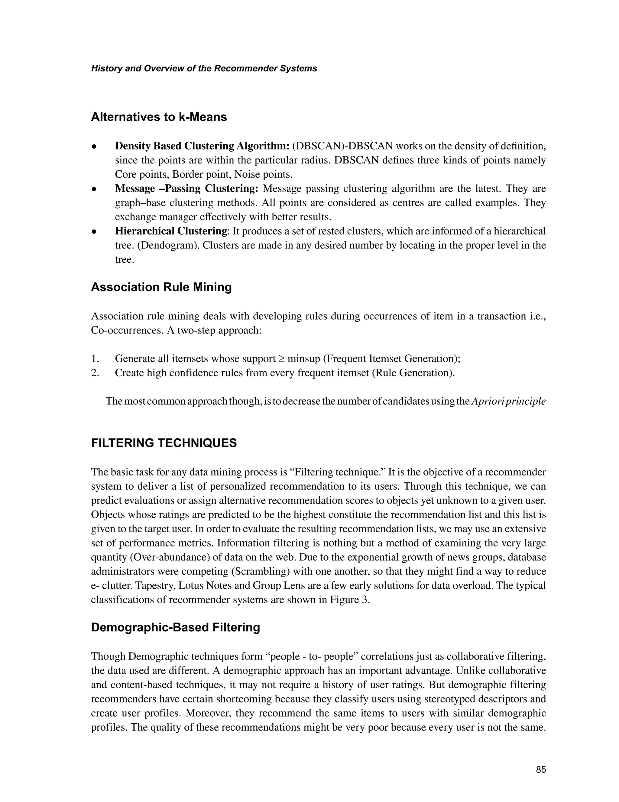 +LVWRUDQG2YHUYLHZRIWKH5HFRPPHQGHU6VWHPV

$OWHUQDWLYHVWRN0HDQV
• Density Based Clustering Algorithm: (DBSCAN)-DBSCAN works on the density of deﬁnition,
since the points are within the particular radius. DBSCAN deﬁnes three kinds of points namely
Core points, Border point, Noise points.
• Message –Passing Clustering: Message passing clustering algorithm are the latest. They are
graph–base clustering methods. All points are considered as centres are called examples. They
exchange manager eﬀectively with better results.
• Hierarchical Clustering: It produces a set of rested clusters, which are informed of a hierarchical
tree. (Dendogram). Clusters are made in any desired number by locating in the proper level in the
tree.
$VVRFLDWLRQ5XOH0LQLQJ
Association rule mining deals with developing rules during occurrences of item in a transaction i.e.,
Co-occurrences. A two-step approach:
1. Generate all itemsets whose support t minsup (Frequent Itemset Generation);
2. Create high confidence rules from every frequent itemset (Rule Generation).
Themostcommonapproachthough,istodecreasethenumberofcandidatesusingthe Aprioriprinciple
),/7(5,1*7(+1,48(6
The basic task for any data mining process is “Filtering technique.” It is the objective of a recommender
system to deliver a list of personalized recommendation to its users. Through this technique, we can
predict evaluations or assign alternative recommendation scores to objects yet unknown to a given user.
Objects whose ratings are predicted to be the highest constitute the recommendation list and this list is
given to the target user. In order to evaluate the resulting recommendation lists, we may use an extensive
set of performance metrics. Information filtering is nothing but a method of examining the very large
quantity (Over-abundance) of data on the web. Due to the exponential growth of news groups, database
administrators were competing (Scrambling) with one another, so that they might find a way to reduce
e- clutter. Tapestry, Lotus Notes and Group Lens are a few early solutions for data overload. The typical
classifications of recommender systems are shown in Figure 3.
'HPRJUDSKLF%DVHG)LOWHULQJ
Though Demographic techniques form “people - to- people” correlations just as collaborative filtering,
the data used are different. A demographic approach has an important advantage. Unlike collaborative
and content-based techniques, it may not require a history of user ratings. But demographic filtering
recommenders have certain shortcoming because they classify users using stereotyped descriptors and
create user profiles. Moreover, they recommend the same items to users with similar demographic
profiles. The quality of these recommendations might be very poor because every user is not the same.
 
