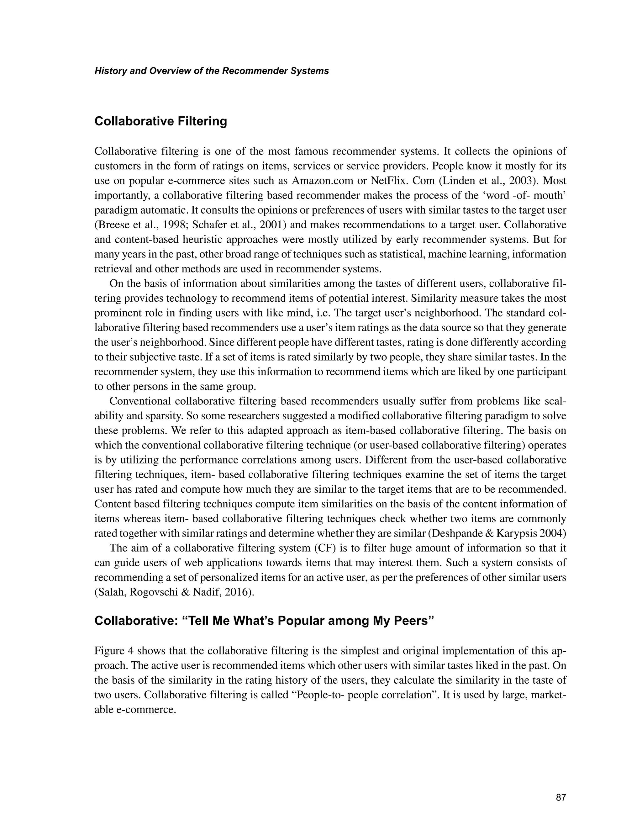 +LVWRUDQG2YHUYLHZRIWKH5HFRPPHQGHU6VWHPV

ROODERUDWLYH)LOWHULQJ
Collaborative filtering is one of the most famous recommender systems. It collects the opinions of
customers in the form of ratings on items, services or service providers. People know it mostly for its
use on popular e-commerce sites such as Amazon.com or NetFlix. Com (Linden et al., 2003). Most
importantly, a collaborative filtering based recommender makes the process of the ‘word -of- mouth’
paradigm automatic. It consults the opinions or preferences of users with similar tastes to the target user
(Breese et al., 1998; Schafer et al., 2001) and makes recommendations to a target user. Collaborative
and content-based heuristic approaches were mostly utilized by early recommender systems. But for
many years in the past, other broad range of techniques such as statistical, machine learning, information
retrieval and other methods are used in recommender systems.
On the basis of information about similarities among the tastes of different users, collaborative fil-
tering provides technology to recommend items of potential interest. Similarity measure takes the most
prominent role in finding users with like mind, i.e. The target user’s neighborhood. The standard col-
laborative filtering based recommenders use a user’s item ratings as the data source so that they generate
the user’s neighborhood. Since different people have different tastes, rating is done differently according
to their subjective taste. If a set of items is rated similarly by two people, they share similar tastes. In the
recommender system, they use this information to recommend items which are liked by one participant
to other persons in the same group.
Conventional collaborative filtering based recommenders usually suffer from problems like scal-
ability and sparsity. So some researchers suggested a modified collaborative filtering paradigm to solve
these problems. We refer to this adapted approach as item-based collaborative filtering. The basis on
which the conventional collaborative filtering technique (or user-based collaborative filtering) operates
is by utilizing the performance correlations among users. Different from the user-based collaborative
filtering techniques, item- based collaborative filtering techniques examine the set of items the target
user has rated and compute how much they are similar to the target items that are to be recommended.
Content based filtering techniques compute item similarities on the basis of the content information of
items whereas item- based collaborative filtering techniques check whether two items are commonly
rated together with similar ratings and determine whether they are similar (Deshpande  Karypsis 2004)
The aim of a collaborative filtering system (CF) is to filter huge amount of information so that it
can guide users of web applications towards items that may interest them. Such a system consists of
recommending a set of personalized items for an active user, as per the preferences of other similar users
(Salah, Rogovschi  Nadif, 2016).
ROODERUDWLYH³7HOO0H:KDW¶V3RSXODUDPRQJ03HHUV´
Figure 4 shows that the collaborative filtering is the simplest and original implementation of this ap-
proach. The active user is recommended items which other users with similar tastes liked in the past. On
the basis of the similarity in the rating history of the users, they calculate the similarity in the taste of
two users. Collaborative filtering is called “People-to- people correlation”. It is used by large, market-
able e-commerce.
 