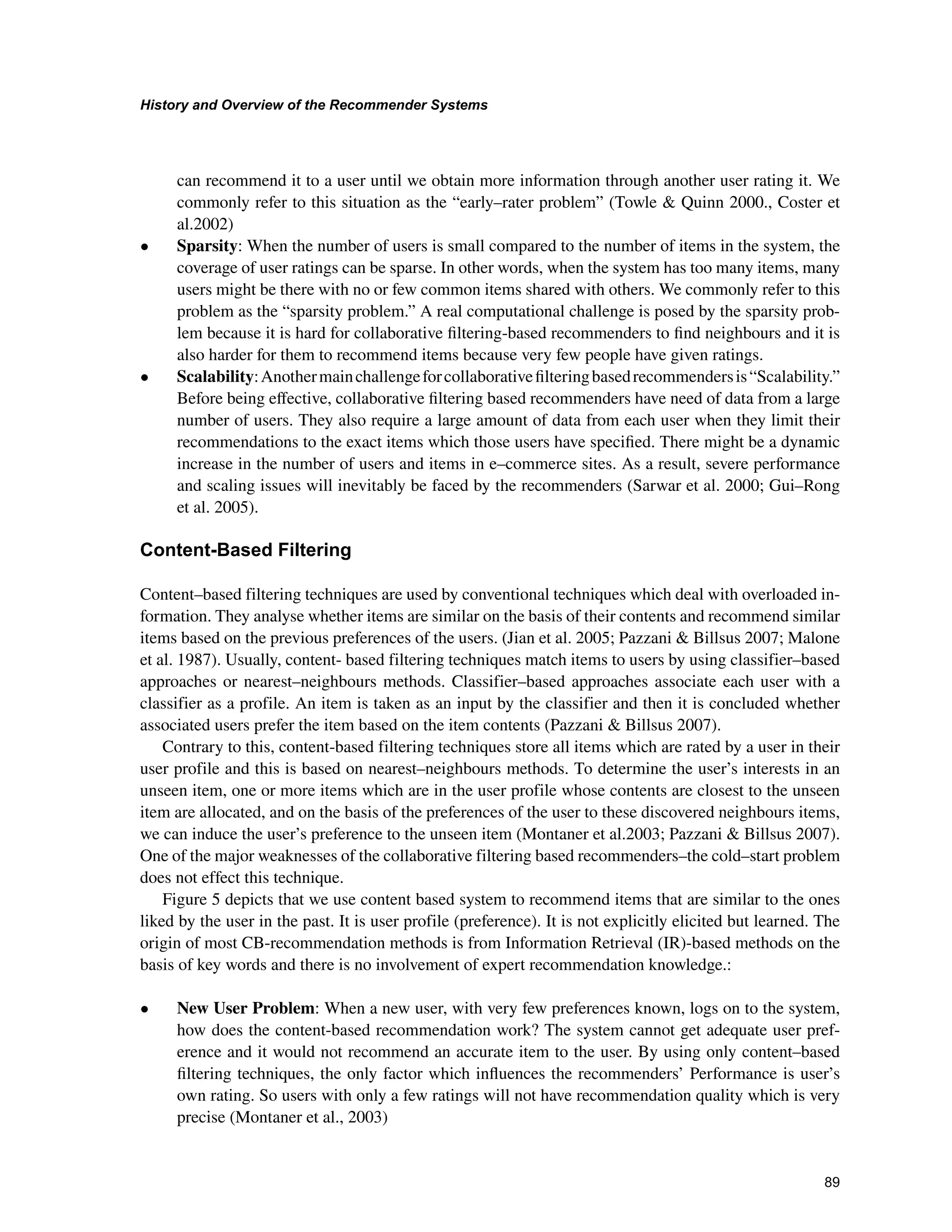 +LVWRUDQG2YHUYLHZRIWKH5HFRPPHQGHU6VWHPV

can recommend it to a user until we obtain more information through another user rating it. We
commonly refer to this situation as the “early–rater problem” (Towle  Quinn 2000., Coster et
al.2002)
• Sparsity: When the number of users is small compared to the number of items in the system, the
coverage of user ratings can be sparse. In other words, when the system has too many items, many
users might be there with no or few common items shared with others. We commonly refer to this
problem as the “sparsity problem.” A real computational challenge is posed by the sparsity prob-
lem because it is hard for collaborative ﬁltering-based recommenders to ﬁnd neighbours and it is
also harder for them to recommend items because very few people have given ratings.
• Scalability:Anothermainchallengeforcollaborativeﬁlteringbasedrecommendersis“Scalability.”
Before being eﬀective, collaborative ﬁltering based recommenders have need of data from a large
number of users. They also require a large amount of data from each user when they limit their
recommendations to the exact items which those users have speciﬁed. There might be a dynamic
increase in the number of users and items in e–commerce sites. As a result, severe performance
and scaling issues will inevitably be faced by the recommenders (Sarwar et al. 2000; Gui–Rong
et al. 2005).
RQWHQW%DVHG)LOWHULQJ
Content–based filtering techniques are used by conventional techniques which deal with overloaded in-
formation. They analyse whether items are similar on the basis of their contents and recommend similar
items based on the previous preferences of the users. (Jian et al. 2005; Pazzani  Billsus 2007; Malone
et al. 1987). Usually, content- based filtering techniques match items to users by using classifier–based
approaches or nearest–neighbours methods. Classifier–based approaches associate each user with a
classifier as a profile. An item is taken as an input by the classifier and then it is concluded whether
associated users prefer the item based on the item contents (Pazzani  Billsus 2007).
Contrary to this, content-based filtering techniques store all items which are rated by a user in their
user profile and this is based on nearest–neighbours methods. To determine the user’s interests in an
unseen item, one or more items which are in the user profile whose contents are closest to the unseen
item are allocated, and on the basis of the preferences of the user to these discovered neighbours items,
we can induce the user’s preference to the unseen item (Montaner et al.2003; Pazzani  Billsus 2007).
One of the major weaknesses of the collaborative filtering based recommenders–the cold–start problem
does not effect this technique.
Figure 5 depicts that we use content based system to recommend items that are similar to the ones
liked by the user in the past. It is user profile (preference). It is not explicitly elicited but learned. The
origin of most CB-recommendation methods is from Information Retrieval (IR)-based methods on the
basis of key words and there is no involvement of expert recommendation knowledge.:
• New User Problem: When a new user, with very few preferences known, logs on to the system,
how does the content-based recommendation work? The system cannot get adequate user pref-
erence and it would not recommend an accurate item to the user. By using only content–based
ﬁltering techniques, the only factor which inﬂuences the recommenders’ Performance is user’s
own rating. So users with only a few ratings will not have recommendation quality which is very
precise (Montaner et al., 2003)
 