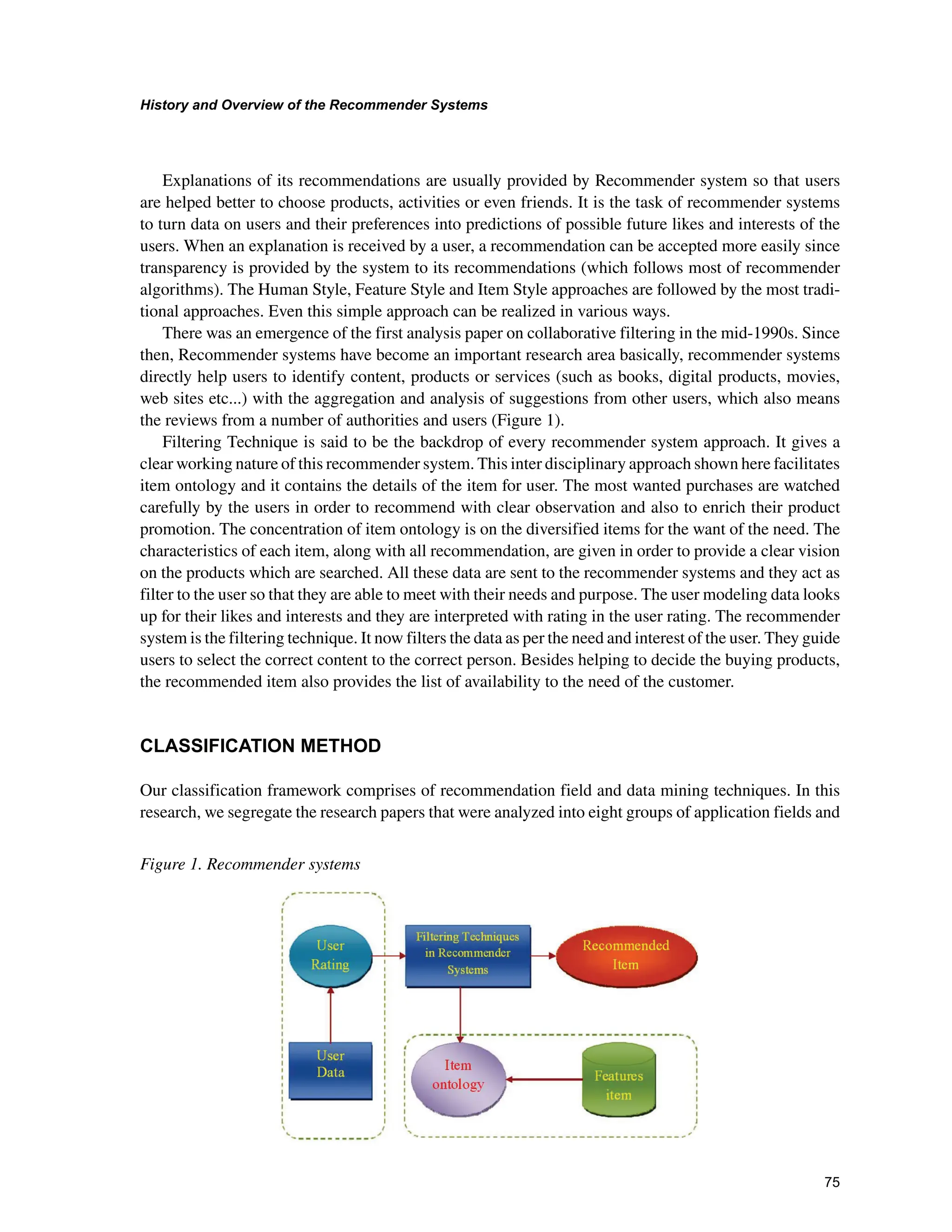+LVWRUDQG2YHUYLHZRIWKH5HFRPPHQGHU6VWHPV

Explanations of its recommendations are usually provided by Recommender system so that users
are helped better to choose products, activities or even friends. It is the task of recommender systems
to turn data on users and their preferences into predictions of possible future likes and interests of the
users. When an explanation is received by a user, a recommendation can be accepted more easily since
transparency is provided by the system to its recommendations (which follows most of recommender
algorithms). The Human Style, Feature Style and Item Style approaches are followed by the most tradi-
tional approaches. Even this simple approach can be realized in various ways.
There was an emergence of the first analysis paper on collaborative filtering in the mid-1990s. Since
then, Recommender systems have become an important research area basically, recommender systems
directly help users to identify content, products or services (such as books, digital products, movies,
web sites etc...) with the aggregation and analysis of suggestions from other users, which also means
the reviews from a number of authorities and users (Figure 1).
Filtering Technique is said to be the backdrop of every recommender system approach. It gives a
clear working nature of this recommender system. This inter disciplinary approach shown here facilitates
item ontology and it contains the details of the item for user. The most wanted purchases are watched
carefully by the users in order to recommend with clear observation and also to enrich their product
promotion. The concentration of item ontology is on the diversified items for the want of the need. The
characteristics of each item, along with all recommendation, are given in order to provide a clear vision
on the products which are searched. All these data are sent to the recommender systems and they act as
filter to the user so that they are able to meet with their needs and purpose. The user modeling data looks
up for their likes and interests and they are interpreted with rating in the user rating. The recommender
system is the filtering technique. It now filters the data as per the need and interest of the user. They guide
users to select the correct content to the correct person. Besides helping to decide the buying products,
the recommended item also provides the list of availability to the need of the customer.
/$66,),$7,210(7+2'
Our classification framework comprises of recommendation field and data mining techniques. In this
research, we segregate the research papers that were analyzed into eight groups of application fields and
Figure 1. Recommender systems
 