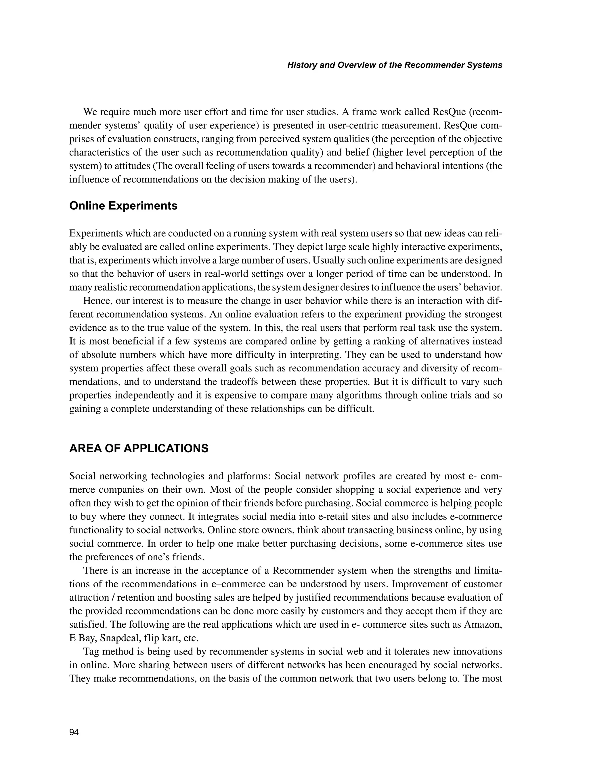 +LVWRUDQG2YHUYLHZRIWKH5HFRPPHQGHU6VWHPV

We require much more user effort and time for user studies. A frame work called ResQue (recom-
mender systems’ quality of user experience) is presented in user-centric measurement. ResQue com-
prises of evaluation constructs, ranging from perceived system qualities (the perception of the objective
characteristics of the user such as recommendation quality) and belief (higher level perception of the
system) to attitudes (The overall feeling of users towards a recommender) and behavioral intentions (the
influence of recommendations on the decision making of the users).
2QOLQH([SHULPHQWV
Experiments which are conducted on a running system with real system users so that new ideas can reli-
ably be evaluated are called online experiments. They depict large scale highly interactive experiments,
that is, experiments which involve a large number of users. Usually such online experiments are designed
so that the behavior of users in real-world settings over a longer period of time can be understood. In
many realistic recommendation applications, the system designer desires to influence the users’ behavior.
Hence, our interest is to measure the change in user behavior while there is an interaction with dif-
ferent recommendation systems. An online evaluation refers to the experiment providing the strongest
evidence as to the true value of the system. In this, the real users that perform real task use the system.
It is most beneficial if a few systems are compared online by getting a ranking of alternatives instead
of absolute numbers which have more difficulty in interpreting. They can be used to understand how
system properties affect these overall goals such as recommendation accuracy and diversity of recom-
mendations, and to understand the tradeoffs between these properties. But it is difficult to vary such
properties independently and it is expensive to compare many algorithms through online trials and so
gaining a complete understanding of these relationships can be difficult.
$5($2)$33/,$7,216
Social networking technologies and platforms: Social network profiles are created by most e- com-
merce companies on their own. Most of the people consider shopping a social experience and very
often they wish to get the opinion of their friends before purchasing. Social commerce is helping people
to buy where they connect. It integrates social media into e-retail sites and also includes e-commerce
functionality to social networks. Online store owners, think about transacting business online, by using
social commerce. In order to help one make better purchasing decisions, some e-commerce sites use
the preferences of one’s friends.
There is an increase in the acceptance of a Recommender system when the strengths and limita-
tions of the recommendations in e–commerce can be understood by users. Improvement of customer
attraction / retention and boosting sales are helped by justified recommendations because evaluation of
the provided recommendations can be done more easily by customers and they accept them if they are
satisfied. The following are the real applications which are used in e- commerce sites such as Amazon,
E Bay, Snapdeal, flip kart, etc.
Tag method is being used by recommender systems in social web and it tolerates new innovations
in online. More sharing between users of different networks has been encouraged by social networks.
They make recommendations, on the basis of the common network that two users belong to. The most
 