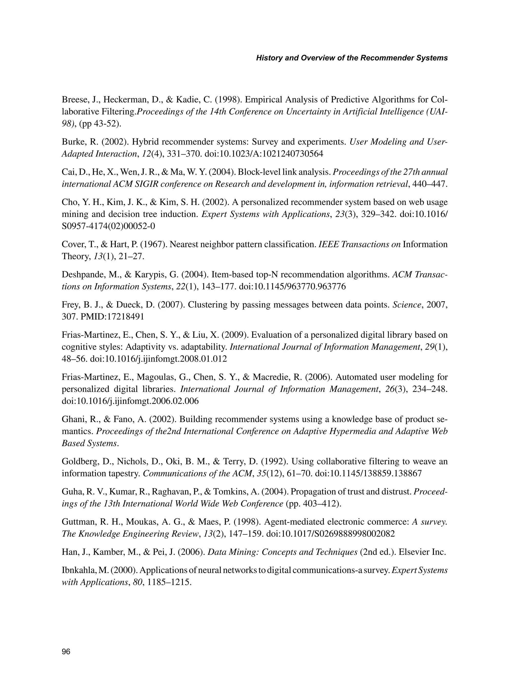 +LVWRUDQG2YHUYLHZRIWKH5HFRPPHQGHU6VWHPV

Breese, J., Heckerman, D.,  Kadie, C. (1998). Empirical Analysis of Predictive Algorithms for Col-
laborative Filtering.Proceedings of the 14th Conference on Uncertainty in Artificial Intelligence (UAI-
98), (pp 43-52).
Burke, R. (2002). Hybrid recommender systems: Survey and experiments. User Modeling and User-
Adapted Interaction, 12(4), 331–370. doi:10.1023/A:1021240730564
Cai, D., He, X., Wen, J. R.,  Ma, W. Y. (2004). Block-level link analysis. Proceedings of the 27th annual
international ACM SIGIR conference on Research and development in, information retrieval, 440–447.
Cho, Y. H., Kim, J. K.,  Kim, S. H. (2002). A personalized recommender system based on web usage
mining and decision tree induction. Expert Systems with Applications, 23(3), 329–342. doi:10.1016/
S0957-4174(02)00052-0
Cover, T.,  Hart, P. (1967). Nearest neighbor pattern classification. IEEE Transactions on Information
Theory, 13(1), 21–27.
Deshpande, M.,  Karypis, G. (2004). Item-based top-N recommendation algorithms. ACM Transac-
tions on Information Systems, 22(1), 143–177. doi:10.1145/963770.963776
Frey, B. J.,  Dueck, D. (2007). Clustering by passing messages between data points. Science, 2007,
307. PMID:17218491
Frias-Martinez, E., Chen, S. Y.,  Liu, X. (2009). Evaluation of a personalized digital library based on
cognitive styles: Adaptivity vs. adaptability. International Journal of Information Management, 29(1),
48–56. doi:10.1016/j.ijinfomgt.2008.01.012
Frias-Martinez, E., Magoulas, G., Chen, S. Y.,  Macredie, R. (2006). Automated user modeling for
personalized digital libraries. International Journal of Information Management, 26(3), 234–248.
doi:10.1016/j.ijinfomgt.2006.02.006
Ghani, R.,  Fano, A. (2002). Building recommender systems using a knowledge base of product se-
mantics. Proceedings of the2nd International Conference on Adaptive Hypermedia and Adaptive Web
Based Systems.
Goldberg, D., Nichols, D., Oki, B. M.,  Terry, D. (1992). Using collaborative filtering to weave an
information tapestry. Communications of the ACM, 35(12), 61–70. doi:10.1145/138859.138867
Guha, R. V., Kumar, R., Raghavan, P.,  Tomkins, A. (2004). Propagation of trust and distrust. Proceed-
ings of the 13th International World Wide Web Conference (pp. 403–412).
Guttman, R. H., Moukas, A. G.,  Maes, P. (1998). Agent-mediated electronic commerce: A survey.
The Knowledge Engineering Review, 13(2), 147–159. doi:10.1017/S0269888998002082
Han, J., Kamber, M.,  Pei, J. (2006). Data Mining: Concepts and Techniques (2nd ed.). Elsevier Inc.
Ibnkahla,M.(2000).Applicationsofneuralnetworkstodigitalcommunications-asurvey.ExpertSystems
with Applications, 80, 1185–1215.
 