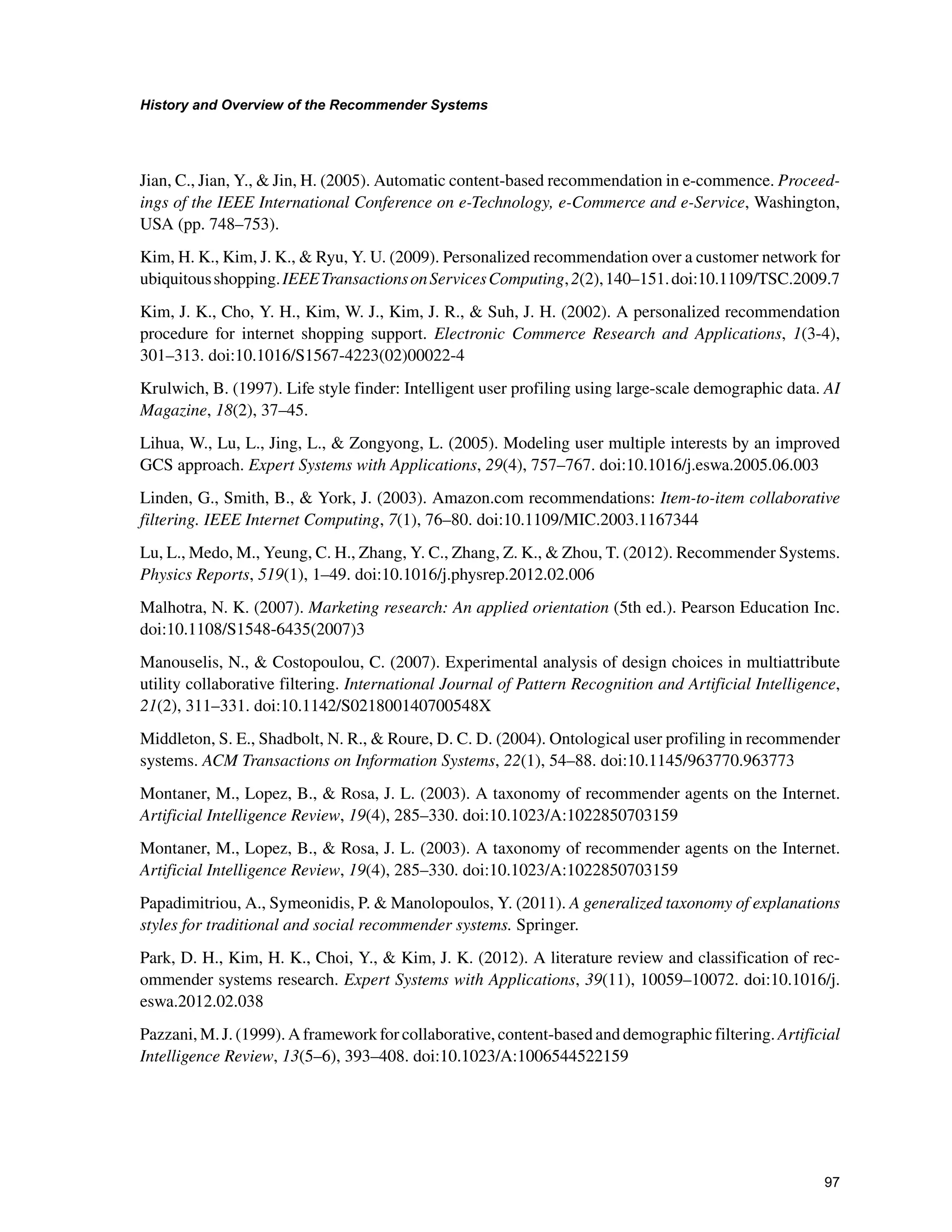 +LVWRUDQG2YHUYLHZRIWKH5HFRPPHQGHU6VWHPV

Jian, C., Jian, Y.,  Jin, H. (2005). Automatic content-based recommendation in e-commence. Proceed-
ings of the IEEE International Conference on e-Technology, e-Commerce and e-Service, Washington,
USA (pp. 748–753).
Kim, H. K., Kim, J. K.,  Ryu, Y. U. (2009). Personalized recommendation over a customer network for
ubiquitousshopping.IEEETransactionsonServicesComputing,2(2),140–151.doi:10.1109/TSC.2009.7
Kim, J. K., Cho, Y. H., Kim, W. J., Kim, J. R.,  Suh, J. H. (2002). A personalized recommendation
procedure for internet shopping support. Electronic Commerce Research and Applications, 1(3-4),
301–313. doi:10.1016/S1567-4223(02)00022-4
Krulwich, B. (1997). Life style finder: Intelligent user profiling using large-scale demographic data. AI
Magazine, 18(2), 37–45.
Lihua, W., Lu, L., Jing, L.,  Zongyong, L. (2005). Modeling user multiple interests by an improved
GCS approach. Expert Systems with Applications, 29(4), 757–767. doi:10.1016/j.eswa.2005.06.003
Linden, G., Smith, B.,  York, J. (2003). Amazon.com recommendations: Item-to-item collaborative
filtering. IEEE Internet Computing, 7(1), 76–80. doi:10.1109/MIC.2003.1167344
Lu, L., Medo, M., Yeung, C. H., Zhang, Y. C., Zhang, Z. K.,  Zhou, T. (2012). Recommender Systems.
Physics Reports, 519(1), 1–49. doi:10.1016/j.physrep.2012.02.006
Malhotra, N. K. (2007). Marketing research: An applied orientation (5th ed.). Pearson Education Inc.
doi:10.1108/S1548-6435(2007)3
Manouselis, N.,  Costopoulou, C. (2007). Experimental analysis of design choices in multiattribute
utility collaborative filtering. International Journal of Pattern Recognition and Artificial Intelligence,
21(2), 311–331. doi:10.1142/S021800140700548X
Middleton, S. E., Shadbolt, N. R.,  Roure, D. C. D. (2004). Ontological user profiling in recommender
systems. ACM Transactions on Information Systems, 22(1), 54–88. doi:10.1145/963770.963773
Montaner, M., Lopez, B.,  Rosa, J. L. (2003). A taxonomy of recommender agents on the Internet.
Artificial Intelligence Review, 19(4), 285–330. doi:10.1023/A:1022850703159
Montaner, M., Lopez, B.,  Rosa, J. L. (2003). A taxonomy of recommender agents on the Internet.
Artificial Intelligence Review, 19(4), 285–330. doi:10.1023/A:1022850703159
Papadimitriou, A., Symeonidis, P.  Manolopoulos, Y. (2011). A generalized taxonomy of explanations
styles for traditional and social recommender systems. Springer.
Park, D. H., Kim, H. K., Choi, Y.,  Kim, J. K. (2012). A literature review and classification of rec-
ommender systems research. Expert Systems with Applications, 39(11), 10059–10072. doi:10.1016/j.
eswa.2012.02.038
Pazzani, M. J. (1999). A framework for collaborative, content-based and demographic filtering. Artificial
Intelligence Review, 13(5–6), 393–408. doi:10.1023/A:1006544522159
 