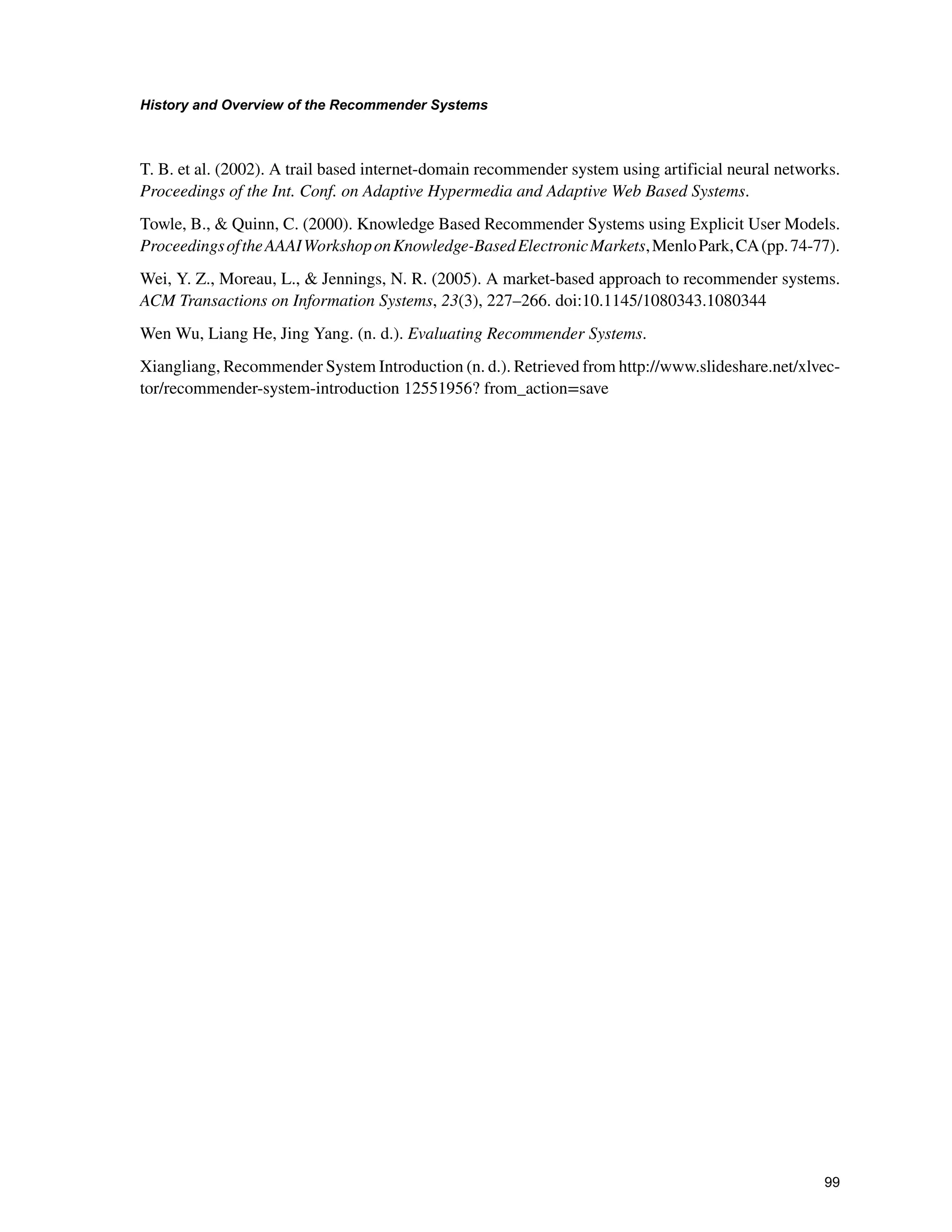 +LVWRUDQG2YHUYLHZRIWKH5HFRPPHQGHU6VWHPV

T. B. et al. (2002). A trail based internet-domain recommender system using artificial neural networks.
Proceedings of the Int. Conf. on Adaptive Hypermedia and Adaptive Web Based Systems.
Towle, B.,  Quinn, C. (2000). Knowledge Based Recommender Systems using Explicit User Models.
ProceedingsoftheAAAIWorkshoponKnowledge-BasedElectronicMarkets,MenloPark,CA(pp.74-77).
Wei, Y. Z., Moreau, L.,  Jennings, N. R. (2005). A market-based approach to recommender systems.
ACM Transactions on Information Systems, 23(3), 227–266. doi:10.1145/1080343.1080344
Wen Wu, Liang He, Jing Yang. (n. d.). Evaluating Recommender Systems.
Xiangliang, Recommender System Introduction (n. d.). Retrieved from http://www.slideshare.net/xlvec-
tor/recommender-system-introduction 12551956? from_action=save
 
