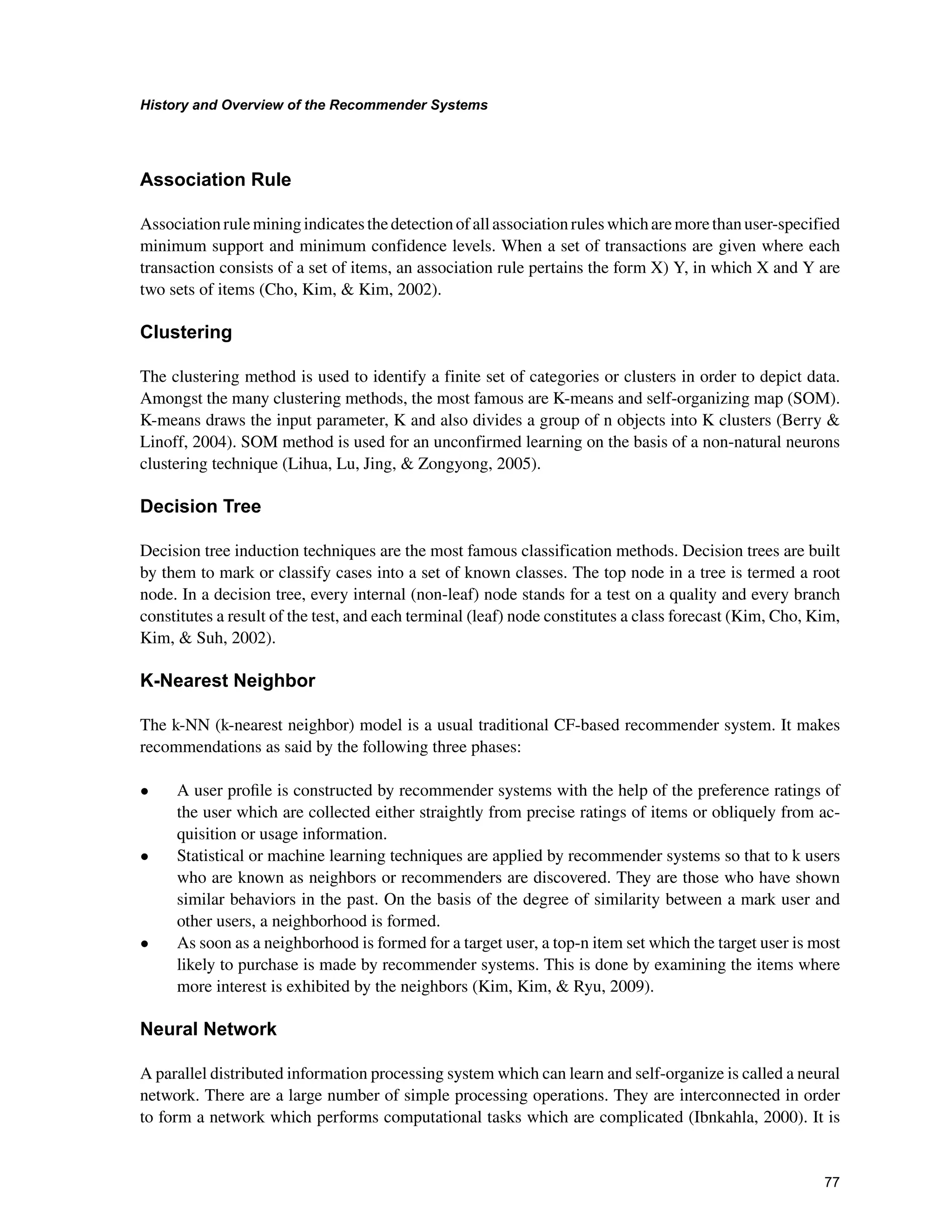 +LVWRUDQG2YHUYLHZRIWKH5HFRPPHQGHU6VWHPV

$VVRFLDWLRQ5XOH
Associationruleminingindicatesthedetectionofallassociationruleswhicharemorethanuser-specified
minimum support and minimum confidence levels. When a set of transactions are given where each
transaction consists of a set of items, an association rule pertains the form X) Y, in which X and Y are
two sets of items (Cho, Kim,  Kim, 2002).
OXVWHULQJ
The clustering method is used to identify a finite set of categories or clusters in order to depict data.
Amongst the many clustering methods, the most famous are K-means and self-organizing map (SOM).
K-means draws the input parameter, K and also divides a group of n objects into K clusters (Berry 
Linoff, 2004). SOM method is used for an unconfirmed learning on the basis of a non-natural neurons
clustering technique (Lihua, Lu, Jing,  Zongyong, 2005).
'HFLVLRQ7UHH
Decision tree induction techniques are the most famous classification methods. Decision trees are built
by them to mark or classify cases into a set of known classes. The top node in a tree is termed a root
node. In a decision tree, every internal (non-leaf) node stands for a test on a quality and every branch
constitutes a result of the test, and each terminal (leaf) node constitutes a class forecast (Kim, Cho, Kim,
Kim,  Suh, 2002).
.1HDUHVW1HLJKERU
The k-NN (k-nearest neighbor) model is a usual traditional CF-based recommender system. It makes
recommendations as said by the following three phases:
• A user proﬁle is constructed by recommender systems with the help of the preference ratings of
the user which are collected either straightly from precise ratings of items or obliquely from ac-
quisition or usage information.
• Statistical or machine learning techniques are applied by recommender systems so that to k users
who are known as neighbors or recommenders are discovered. They are those who have shown
similar behaviors in the past. On the basis of the degree of similarity between a mark user and
other users, a neighborhood is formed.
• As soon as a neighborhood is formed for a target user, a top-n item set which the target user is most
likely to purchase is made by recommender systems. This is done by examining the items where
more interest is exhibited by the neighbors (Kim, Kim,  Ryu, 2009).
1HXUDO1HWZRUN
A parallel distributed information processing system which can learn and self-organize is called a neural
network. There are a large number of simple processing operations. They are interconnected in order
to form a network which performs computational tasks which are complicated (Ibnkahla, 2000). It is
 
