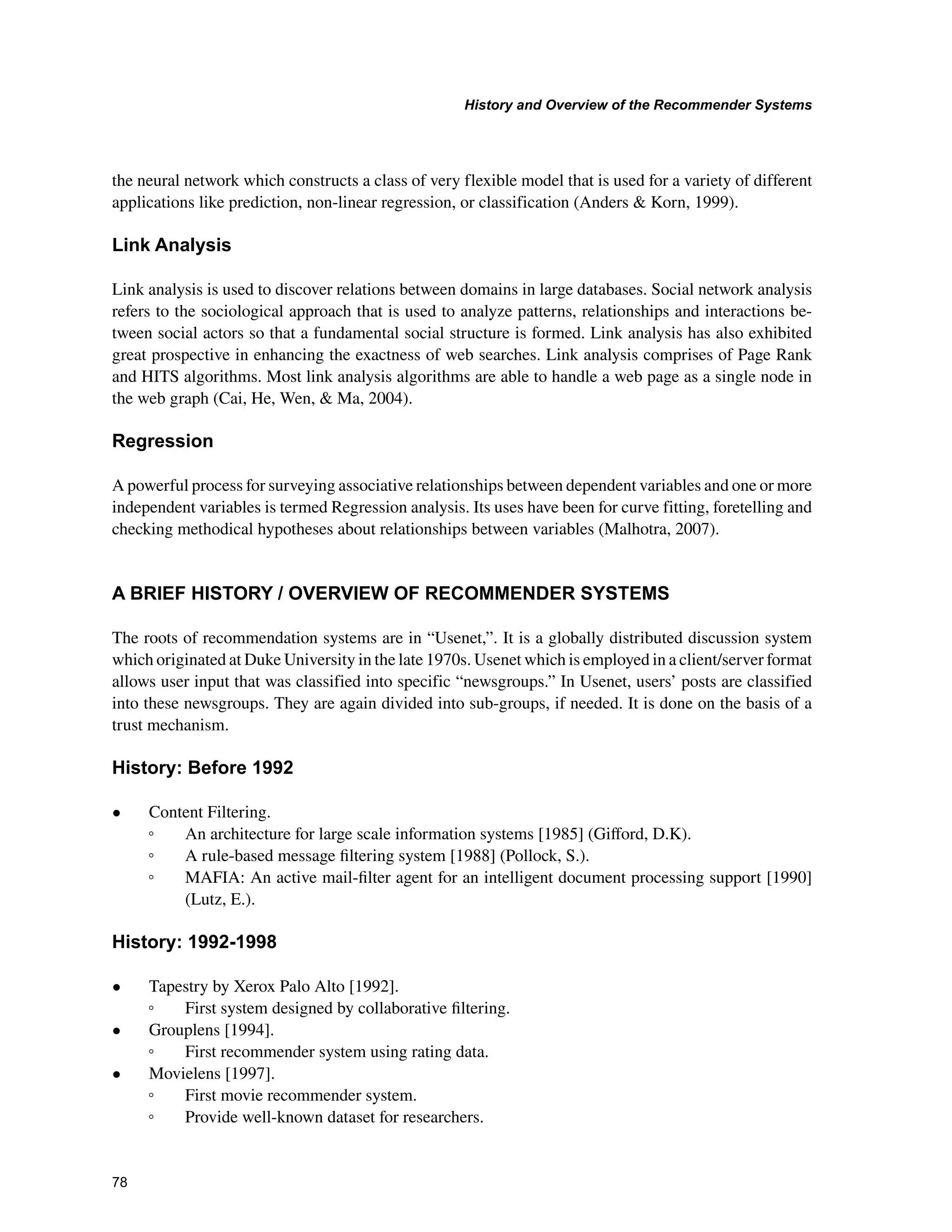 +LVWRUDQG2YHUYLHZRIWKH5HFRPPHQGHU6VWHPV

the neural network which constructs a class of very flexible model that is used for a variety of different
applications like prediction, non-linear regression, or classification (Anders  Korn, 1999).
/LQN$QDOVLV
Link analysis is used to discover relations between domains in large databases. Social network analysis
refers to the sociological approach that is used to analyze patterns, relationships and interactions be-
tween social actors so that a fundamental social structure is formed. Link analysis has also exhibited
great prospective in enhancing the exactness of web searches. Link analysis comprises of Page Rank
and HITS algorithms. Most link analysis algorithms are able to handle a web page as a single node in
the web graph (Cai, He, Wen,  Ma, 2004).
5HJUHVVLRQ
A powerful process for surveying associative relationships between dependent variables and one or more
independent variables is termed Regression analysis. Its uses have been for curve fitting, foretelling and
checking methodical hypotheses about relationships between variables (Malhotra, 2007).
$%5,()+,672529(59,(:2)5(200(1'(5667(06
The roots of recommendation systems are in “Usenet,”. It is a globally distributed discussion system
which originated at Duke University in the late 1970s. Usenet which is employed in a client/server format
allows user input that was classified into specific “newsgroups.” In Usenet, users’ posts are classified
into these newsgroups. They are again divided into sub-groups, if needed. It is done on the basis of a
trust mechanism.
+LVWRU%HIRUH
• Content Filtering.
ƕ An architecture for large scale information systems [1985] (Giﬀord, D.K).
ƕ A rule-based message ﬁltering system [1988] (Pollock, S.).
ƕ MAFIA: An active mail-ﬁlter agent for an intelligent document processing support [1990]
(Lutz, E.).
+LVWRU
• Tapestry by Xerox Palo Alto [1992].
ƕ First system designed by collaborative ﬁltering.
• Grouplens [1994].
ƕ First recommender system using rating data.
• Movielens [1997].
ƕ First movie recommender system.
ƕ Provide well-known dataset for researchers.
 