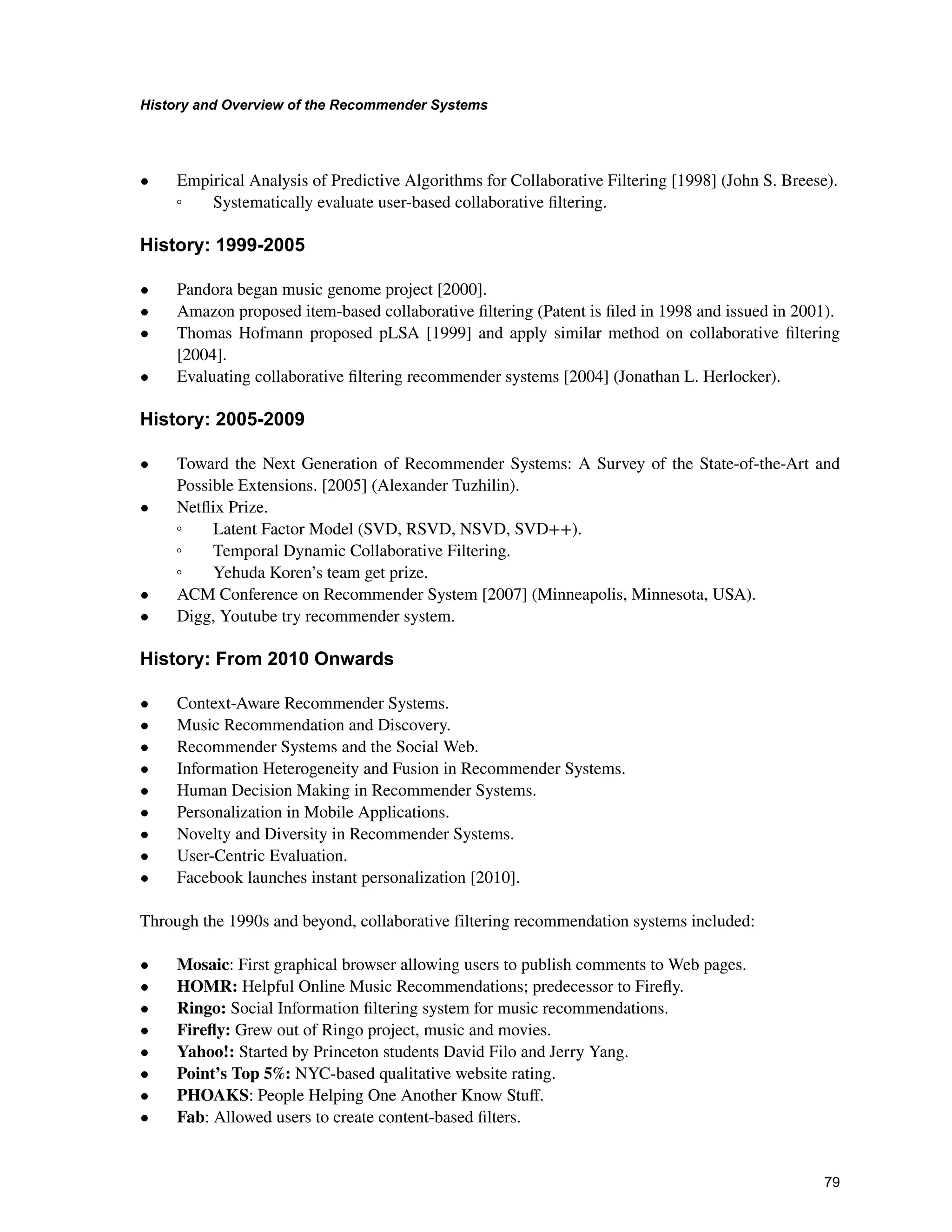 +LVWRUDQG2YHUYLHZRIWKH5HFRPPHQGHU6VWHPV

• Empirical Analysis of Predictive Algorithms for Collaborative Filtering [1998] (John S. Breese).
ƕ Systematically evaluate user-based collaborative ﬁltering.
+LVWRU
• Pandora began music genome project [2000].
• Amazon proposed item-based collaborative ﬁltering (Patent is ﬁled in 1998 and issued in 2001).
• Thomas Hofmann proposed pLSA [1999] and apply similar method on collaborative ﬁltering
[2004].
• Evaluating collaborative ﬁltering recommender systems [2004] (Jonathan L. Herlocker).
+LVWRU
• Toward the Next Generation of Recommender Systems: A Survey of the State-of-the-Art and
Possible Extensions. [2005] (Alexander Tuzhilin).
• Netﬂix Prize.
ƕ Latent Factor Model (SVD, RSVD, NSVD, SVD++).
ƕ Temporal Dynamic Collaborative Filtering.
ƕ Yehuda Koren’s team get prize.
• ACM Conference on Recommender System [2007] (Minneapolis, Minnesota, USA).
• Digg, Youtube try recommender system.
+LVWRU)URP2QZDUGV
• Context-Aware Recommender Systems.
• Music Recommendation and Discovery.
• Recommender Systems and the Social Web.
• Information Heterogeneity and Fusion in Recommender Systems.
• Human Decision Making in Recommender Systems.
• Personalization in Mobile Applications.
• Novelty and Diversity in Recommender Systems.
• User-Centric Evaluation.
• Facebook launches instant personalization [2010].
Through the 1990s and beyond, collaborative filtering recommendation systems included:
• Mosaic: First graphical browser allowing users to publish comments to Web pages.
• HOMR: Helpful Online Music Recommendations; predecessor to Fireﬂy.
• Ringo: Social Information ﬁltering system for music recommendations.
• Fireﬂy: Grew out of Ringo project, music and movies.
• Yahoo!: Started by Princeton students David Filo and Jerry Yang.
• Point’s Top 5%: NYC-based qualitative website rating.
• PHOAKS: People Helping One Another Know Stuﬀ.
• Fab: Allowed users to create content-based ﬁlters.
 