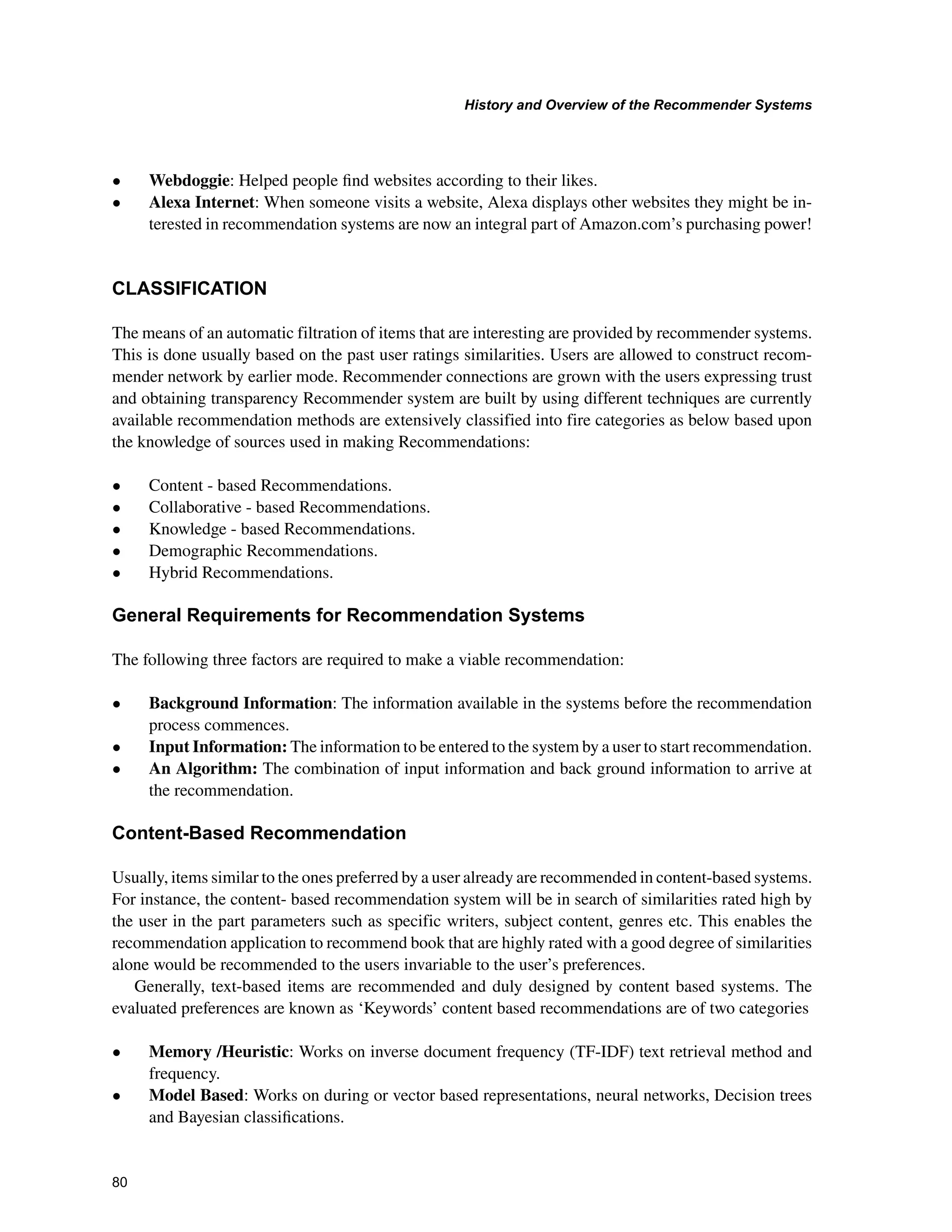 +LVWRUDQG2YHUYLHZRIWKH5HFRPPHQGHU6VWHPV

• Webdoggie: Helped people ﬁnd websites according to their likes.
• Alexa Internet: When someone visits a website, Alexa displays other websites they might be in-
terested in recommendation systems are now an integral part of Amazon.com’s purchasing power!
/$66,),$7,21
The means of an automatic filtration of items that are interesting are provided by recommender systems.
This is done usually based on the past user ratings similarities. Users are allowed to construct recom-
mender network by earlier mode. Recommender connections are grown with the users expressing trust
and obtaining transparency Recommender system are built by using different techniques are currently
available recommendation methods are extensively classified into fire categories as below based upon
the knowledge of sources used in making Recommendations:
• Content - based Recommendations.
• Collaborative - based Recommendations.
• Knowledge - based Recommendations.
• Demographic Recommendations.
• Hybrid Recommendations.
*HQHUDO5HTXLUHPHQWVIRU5HFRPPHQGDWLRQ6VWHPV
The following three factors are required to make a viable recommendation:
• Background Information: The information available in the systems before the recommendation
process commences.
• Input Information: The information to be entered to the system by a user to start recommendation.
• An Algorithm: The combination of input information and back ground information to arrive at
the recommendation.
RQWHQW%DVHG5HFRPPHQGDWLRQ
Usually, items similar to the ones preferred by a user already are recommended in content-based systems.
For instance, the content- based recommendation system will be in search of similarities rated high by
the user in the part parameters such as specific writers, subject content, genres etc. This enables the
recommendation application to recommend book that are highly rated with a good degree of similarities
alone would be recommended to the users invariable to the user’s preferences.
Generally, text-based items are recommended and duly designed by content based systems. The
evaluated preferences are known as ‘Keywords’ content based recommendations are of two categories
• Memory /Heuristic: Works on inverse document frequency (TF-IDF) text retrieval method and
frequency.
• Model Based: Works on during or vector based representations, neural networks, Decision trees
and Bayesian classiﬁcations.
 